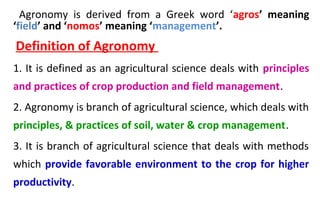 Agronomy is derived from a Greek word ‘agros’ meaning
‘field’ and ‘nomos’ meaning ‘management’.
Definition of Agronomy
1. It is defined as an agricultural science deals with principles
and practices of crop production and field management.
2. Agronomy is branch of agricultural science, which deals with
principles, & practices of soil, water & crop management.
3. It is branch of agricultural science that deals with methods
which provide favorable environment to the crop for higher
productivity.
 