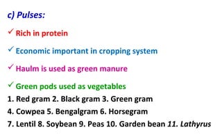 c) Pulses:
Rich in protein
Economic important in cropping system
Haulm is used as green manure
Green pods used as vegetables
1. Red gram 2. Black gram 3. Green gram
4. Cowpea 5. Bengalgram 6. Horsegram
7. Lentil 8. Soybean 9. Peas 10. Garden bean 11. Lathyrus
 