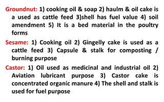 Groundnut: 1) cooking oil & soap 2) haulm & oil cake is
a used as cattle feed 3)shell has fuel value 4) soil
amendment 5) It is a bed material in the poultry
forms
Sesame: 1) Cooking oil 2) Gingelly cake is used as a
cattle feed 3) Capsule & stalk for composting /
burning purpose
Castor: 1) Oil used as medicinal and industrial oil 2)
Aviation lubricant purpose 3) Castor cake is
concentrated organic manure 4) The shell and stalk is
used for fuel purpose
 