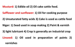 Mustard: 1) Edible oil 2) Oil cake cattle feed.
Safflower and sunflower: 1) Oil for cooking purpose
2) Unsaturated fatty acids 3) Cake is used as cattle feed
Niger: 1) Seed used in soap making 2) Paint & varnish
3) light lubricant 4) Crop is generally an industrial crop
Linseed: 1) Oil used in preparation of paints 2)
varnishes
 