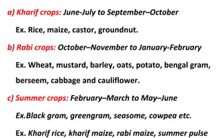 a) Kharif crops: June-July to September–October
Ex. Rice, maize, castor, groundnut.
b) Rabi crops: October–November to January-February
Ex. Wheat, mustard, barley, oats, potato, bengal gram,
berseem, cabbage and cauliflower.
c) Summer crops: February–March to May–June
Ex.Black gram, greengram, seasome, cowpea etc.
Ex. Kharif rice, kharif maize, rabi maize, summer pulse
 