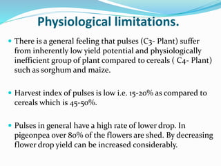 Physiological limitations.
 There is a general feeling that pulses (C3- Plant) suffer
from inherently low yield potential and physiologically
inefficient group of plant compared to cereals ( C4- Plant)
such as sorghum and maize.
 Harvest index of pulses is low i.e. 15-20% as compared to
cereals which is 45-50%.
 Pulses in general have a high rate of lower drop. In
pigeonpea over 80% of the flowers are shed. By decreasing
flower drop yield can be increased considerably.
 