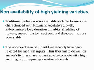 Non availability of high yielding varieties.
 Traditional pulse varieties available with the farmers are
characterized with luxuriant vegetative growth,
indeterminate long duration of habits, shedding of
flowers, susceptible to insect pest and diseases, thus are
poor yielder.
 The improved varieties identified recently have been
selected for medium inputs. Thus they fail to do well on
farmer’s field, and are not suitable to compete with high
yielding, input requiring varieties of cereals
 