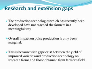 Research and extension gaps
The production technologies which has recently been
developed have not reached the farmers in a
meaningful way.
Overall impact on pulse production is only been
marginal.
This is because wide gape exist between the yield of
improved varieties and production technology on
research farms and those obtained from farmer’s field.
 