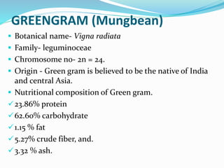 GREENGRAM (Mungbean)
 Botanical name- Vigna radiata
 Family- leguminoceae
 Chromosome no- 2n = 24.
 Origin - Green gram is believed to be the native of India
and central Asia.
 Nutritional composition of Green gram.
23.86% protein
62.60% carbohydrate
1.15 % fat
5.27% crude fiber, and.
3.32 % ash.
 