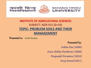 INSTITUTE OF AGRICULTURAL SCIENCES
SUBJECT: AGR-411 (0+10)
TOPIC- PROBLEM SOILS AND THEIR
MANAGEMENT
Presented to- Ardith Shankar
Presented by-
Ankita Das (16306)
Anna Alokita Hembrom (16309)
Deepanjali Srivastava (16310)
Anup kumar(16311)
 