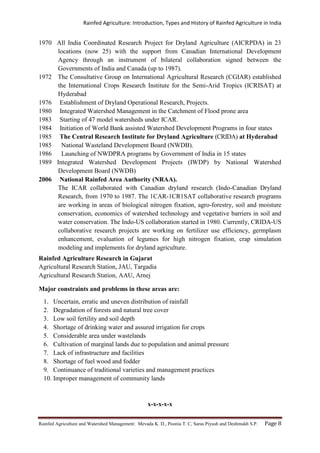 Rainfed Agriculture: Introduction, Types and History of Rainfed Agriculture in India
Rainfed Agriculture and Watershed Management: Mevada K. D., Poonia T. C, Saras Piyush and Deshmukh S.P. Page 8
1970 All India Coordinated Research Project for Dryland Agriculture (AICRPDA) in 23
locations (now 25) with the support from Canadian International Development
Agency through an instrument of bilateral collaboration signed between the
Governments of India and Canada (up to 1987).
1972 The Consultative Group on International Agricultural Research (CGIAR) established
the International Crops Research Institute for the Semi-Arid Tropics (ICRISAT) at
Hyderabad
1976 Establishment of Dryland Operational Research, Projects.
1980 Integrated Watershed Management in the Catchment of Flood prone area
1983 Starting of 47 model watersheds under ICAR.
1984 Initiation of World Bank assisted Watershed Development Programs in four states
1985 The Central Research Institute for Dryland Agriculture (CRIDA) at Hyderabad
1985 National Wasteland Development Board (NWDB).
1986 Launching of NWDPRA programs by Government of India in 15 states
1989 Integrated Watershed Development Projects (IWDP) by National Watershed
Development Board (NWDB)
2006 National Rainfed Area Authority (NRAA).
The ICAR collaborated with Canadian dryland research (Indo-Canadian Dryland
Research, from 1970 to 1987. The 1CAR-1CR1SAT collaborative research programs
are working in areas of biological nitrogen fixation, agro-forestry, soil and moisture
conservation, economics of watershed technology and vegetative barriers in soil and
water conservation. The Indo-US collaboration started in 1980. Currently, CRIDA-US
collaborative research projects are working on fertilizer use efficiency, germplasm
enhancement, evaluation of legumes for high nitrogen fixation, crap simulation
modeling and implements for dryland agriculture.
Rainfed Agriculture Research in Gujarat
Agricultural Research Station, JAU, Targadia
Agricultural Research Station, AAU, Arnej
Major constraints and problems in these areas are:
1. Uncertain, erratic and uneven distribution of rainfall
2. Degradation of forests and natural tree cover
3. Low soil fertility and soil depth
4. Shortage of drinking water and assured irrigation for crops
5. Considerable area under wastelands
6. Cultivation of marginal lands due to population and animal pressure
7. Lack of infrastructure and facilities
8. Shortage of fuel wood and fodder
9. Continuance of traditional varieties and management practices
10. Improper management of community lands
x-x-x-x-x
 