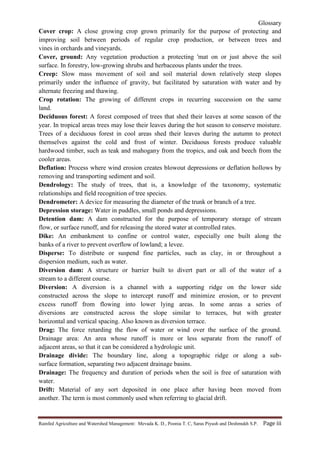 Glossary
Rainfed Agriculture and Watershed Management: Mevada K. D., Poonia T. C, Saras Piyush and Deshmukh S.P. Page iii
Cover crop: A close growing crop grown primarily for the purpose of protecting and
improving soil between periods of regular crop production, or between trees and
vines in orchards and vineyards.
Cover, ground: Any vegetation production a protecting 'mat on or just above the soil
surface. In forestry, low-growing shrubs and herbaceous plants under the trees.
Creep: Slow mass movement of soil and soil material down relatively steep slopes
primarily under the influence of gravity, but facilitated by saturation with water and by
alternate freezing and thawing.
Crop rotation: The growing of different crops in recurring succession on the same
land.
Deciduous forest: A forest composed of trees that shed their leaves at some season of the
year. In tropical areas trees may lose their leaves during the hot season to conserve moisture.
Trees of a deciduous forest in cool areas shed their leaves during the autumn to protect
themselves against the cold and frost of winter. Deciduous forests produce valuable
hardwood timber, such as teak and mahogany from the tropics, and oak and beech from the
cooler areas.
Deflation: Process where wind erosion creates blowout depressions or deflation hollows by
removing and transporting sediment and soil.
Dendrology: The study of trees, that is, a knowledge of the taxonomy, systematic
relationships and field recognition of tree species.
Dendrometer: A device for measuring the diameter of the trunk or branch of a tree.
Depression storage: Water in puddles, small ponds and depressions.
Detention dam: A dam constructed for the purpose of temporary storage of stream
flow, or surface runoff, and for releasing the stored water at controlled rates.
Dike: An embankment to confine or control water, especially one built along the
banks of a river to prevent overflow of lowland; a levee.
Disperse: To distribute or suspend fine particles, such as clay, in or throughout a
dispersion medium, such as water.
Diversion dam: A structure or barrier built to divert part or all of the water of a
stream to a different course.
Diversion: A diversion is a channel with a supporting ridge on the lower side
constructed across the slope to intercept runoff and minimize erosion, or to prevent
excess runoff from flowing into lower lying areas. In some areas a series of
diversions are constructed across the slope similar to terraces, but with greater
horizontal and vertical spacing. Also known as diversion terrace.
Drag: The force retarding the flow of water or wind over the surface of the ground.
Drainage area: An area whose runoff is more or less separate from the runoff of
adjacent areas, so that it can be considered a hydrologic unit.
Drainage divide: The boundary line, along a topographic ridge or along a sub-
surface formation, separating two adjacent drainage basins.
Drainage: The frequency and duration of periods when the soil is free of saturation with
water.
Drift: Material of any sort deposited in one place after having been moved from
another. The term is most commonly used when referring to glacial drift.
 