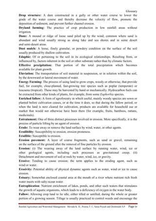 Glossary
Rainfed Agriculture and Watershed Management: Mevada K. D., Poonia T. C, Saras Piyush and Deshmukh S.P. Page iv
Drop structure: A dam constructed in a gully or other water course to lower the
grade of the water course and thereby decrease the velocity of flow, promote the
deposition of sediment, and prevent further channel erosion.
Dryland farming: The practice of crop production in low rainfall areas without
irrigation.
Dune: A mound or ridge of loose sand piled up by the wind; common where sand is
abundant and wind usually strong as along lake and sea shores and in some desert
and semi-desert areas.
Dust mulch: A loose, finely granular, or powdery condition on the surface of the soil
usually produced by shallow cultivation.
Edaphic: Of or pertaining to the soil in its ecological relationships. Resulting from, or
influenced by, factors inherent in the soil or other substrate rather than by climatic factors.
Effective precipitation: That portion of the total precipitation which becomes
available for plant growth.
Eluviation: The transportation of soil material in suspension, or in solution within the soil,
by the downward or lateral movement of water.
Energy Farming: The process of using land to grow crops, woody or otherwise, that provide
fuel, for example, close-planted, fast-growing tree species such as poplar (temperate) or
leucaena (tropical). These may be harvested by hand or mechanically. Hydrocarbon fuels can
be extracted from other kinds of plants, for example, from some Euphorbia species.
Enriched fallow: A form of agroforestry in which useful, mainly woody species are sown or
planted before cultivation ceases, or at the time it does, so that during the fallow period, or
when the land is next cleared for cultivation, products are available for household use or
market that would not otherwise have been there (for example, fruits, bamboos, rattans,
medicinals).
Entrainment: One of three distinct processes involved in erosion. More specifically, it is the
process of particle lifting by an agent of erosion.
Erode: To wear away or remove the land surface by wind, water, or other agents.
Erodibility: Susceptibility to erosion, erosion proneness.
Erodible: Susceptible to erosion.
Erosion pavement: A layer of coarse fragments, such as sand or gravel, remaining
on the surface of the ground after the removal of fine particles by erosion.
Erosion: (i) The wearing away of the land surface by running water, wind, ice or
other geological agents, including such processes as gravitational creep; (ii)
Detachment and movement of soil or rock by water, wind, ice, or gravity.
Erosive: Tending to cause erosion; the term applies to the eroding agent, such as
wind or water.
Erosivity: Potential ability of physical dynamic agents such as water, wind or ice to cause
erosion.
Estuary: Somewhat enclosed coastal area at the mouth of a river where nutrient rich fresh
water meets with salty ocean water.
Eutrophication: Nutrient enrichment of lakes, ponds, and other such waters that stimulates
the growth of aquatic organisms, which leads to a deficiency of oxygen in the water body.
Fallow: Allowing crop land to lie idle, either tilled or untilled, during the whole or greater
portion of a growing season. Tillage is usually practiced to control weeds and encourage the
 