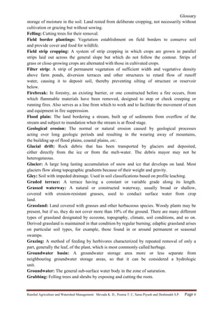 Glossary
Rainfed Agriculture and Watershed Management: Mevada K. D., Poonia T. C, Saras Piyush and Deshmukh S.P. Page v
storage of moisture in the soil. Land rested from deliberate cropping, not necessarily without
cultivation or grazing but without sowing.
Felling: Cutting trees for their removal.
Field border plantings: Vegetation establishment on field borders to conserve soil
and provide cover and food for wildlife.
Field strip cropping: A system of strip cropping in which crops are grown in parallel
strips laid out across the general slope but which do not follow the contour. Strips of
grass or close-growing crops are alternated with those in cultivated crops.
Filter strip: A strip of permanent vegetation of sufficient width and vegetative density
above farm ponds, diversion terraces and other structures to retard flow of runoff
water, causing it to deposit soil, thereby preventing silting of structure or reservoir
below.
Firebreak: In forestry, an existing barrier, or one constructed before a fire occurs, from
which flammable materials have been removed, designed to stop or check creeping or
running fires. Also serves as a line from which to work and to facilitate the movement of men
and equipment in fire suppression.
Flood plain: The land bordering a stream, built up of sediments from overflow of the
stream and subject to inundation when the stream is at flood stage.
Geological erosion: The normal or natural erosion caused by geological processes
acting over long geologic periods and resulting in the wearing away of mountains,
the building up of flood plains, coastal plains, etc.
Glacial drift: Rock debris that has been transported by glaciers and deposited,
either directly from the ice or from the melt-water. The debris mayor may not be
heterogeneous.
Glacier: A large long lasting accumulation of snow and ice that develops on land. Most
glaciers flow along topographic gradients because of their weight and gravity.
Gley: Soil with impeded drainage. Used in soil classifications based on profile leaching.
Graded terrace: A terrace having a constant or variable grade along its length.
Grassed waterway: A natural or constructed waterway, usually broad or shallow,
covered with erosion-resistant grasses, used to conduct surface water from crop
land.
Grassland: Land covered with grasses and other herbaceous species. Woody plants may be
present, but if so, they do not cover more than 10% of the ground. There are many different
types of grassland designated by ecozone, topography, climate, soil conditions, and so on.
Derived grassland is maintained in that condition by regular burning; edaphic grassland arises
on particular soil types, for example, those found in or around permanent or seasonal
swamps.
Grazing: A method of feeding by herbivores characterized by repeated removal of only a
part, generally the leaf, of the plant, which is most commonly called herbage.
Groundwater basin: A groundwater storage area more or less separate from
neighbouring groundwater storage areas, so that it can be considered a hydrologic
unit.
Groundwater: The general sub-surface water body in the zone of saturation.
Grubbing: Felling trees and shrubs by exposing and cutting the roots.
 