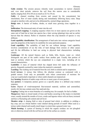 Glossary
Rainfed Agriculture and Watershed Management: Mevada K. D., Poonia T. C, Saras Piyush and Deshmukh S.P. Page vi
Gully erosion: The erosion process whereby water accumulates in narrow channels
and, over short periods, removes the soil from this narrow area to considerable
depths, ranging from 30 to 60 cm as much as 22.5 to 30 cm.
Gully: A channel resulting from erosion and caused by the concentrated, but
intermittent, flow of water usually during and immediately following heavy rains. Deep
enough to interfere with, and not to be obliterated by, normal tillage operations.
Hedge row: A barrier of bushes, shrubs, or small trees growing close together in a
line.
Infiltration: The downward entry of water into the soil.
Interpolated cropping: A cropping sequence where two or more species are grown on the
same unit of land but at least one species has a later sowing (planting) time and an earlier
harvest than the other(s). Refers to situations where the crop duration of species is very
different.
Land capability classification: The arrangement of land units into various categories based
upon the properties of the land or its suitability for some particular purpose.
Land capability: The suitability of land for use without damage. Land capability
involves consideration of (a) the risks of land damage from erosion or other causes
and (b) the difficulties in land use owing to physical land characteristics including
climate.
Landscape: All the natural features such as fields, hills, forests, water etc. which
distinguish one part of the earth's surface from another part. Usually that portion of
land or territory which the eye can comprehend in a single view, including all its
natural characteristics.
Landslide: A mass of material which has slipped down hill under the influence of
gravity, frequently assisted by water (when the material is saturated).
Leaching: The washing out of material from the soil, both in solution and in suspension.
Level terrace: A terrace that follows the absolute contour as contrasted with a
graded terrace. Used only on permeable soils where conservation of moisture for
crop use is particularly important or where outlet channels are impractical.
Ley farming: Rotation of arable crops with two or more years of sown pasture.
Ley pasture: A temporary pasture grown as a specific phase in a defined crop rotation
sequence.
Loess: Deposit of wind-transported fine-textured material, uniform and unstratified,
mostly silt, but may contain some fine sand and clay.
Lopping: Cutting one or more branches of a standing tree, for example, for fuel or fodder.
Mangroves: Open or closed stands of trees and bushes occurring in the tropics in intertidal
zones, usually around the mouths of rivers, creeks and lagoons where soils are heavy textured
and have a fluctuating salt content and soil level.
Meadow strip: A sloping field or strip of grassed land which, in addition to yielding a
hay crop, acts as a broad shallow water channel during periods of runoff. Often used as a
terrace outlet channel and usually much larger in extent than a grassed water way.
Mulch farming: A system of farming in which the organic residues are not ploughed
into or otherwise mixed with the soil but are left on the surface as a mulch.
 