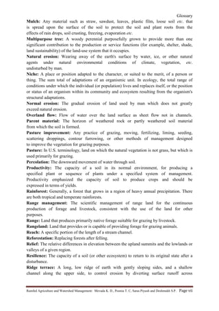 Glossary
Rainfed Agriculture and Watershed Management: Mevada K. D., Poonia T. C, Saras Piyush and Deshmukh S.P. Page vii
Mulch: Any material such as straw, sawdust, leaves, plastic film, loose soil etc. that
is spread upon the surface of the soil to protect the soil and plant roots from the
effects of rain drops, soil crusting, freezing, evaporation etc.
Multipurpose tree: A woody perennial purposefully grown to provide more than one
significant contribution to the production or service functions (for example, shelter, shade,
land sustainability) of the land-use system that it occupies.
Natural erosion: Wearing away of the earth's surface by water, ice, or other natural
agents under natural environmental conditions of climate, vegetation, etc.
undisturbed by man.
Niche: A place or position adapted to the character, or suited to the merit, of a person or
thing. The sum total of adaptations of an organismic unit. In ecology, the total range of
conditions under which the individual (or population) lives and replaces itself, or the position
or status of an organism within its community and ecosystem resulting from the organism's
structural adaptations.
Normal erosion: The gradual erosion of land used by man which does not greatly
exceed natural erosion.
Overland flow: Flow of water over the land surface as sheet flow not in channels.
Parent material: The horizon of weathered rock or partly weathered soil material
from which the soil is formed.
Pasture improvement: Any practice of grazing, moving, fertilizing, liming, seeding,
scattering droppings, contour furrowing, or other methods of management designed
to improve the vegetation for grazing purposes.
Pasture: In U.S. terminology, land on which the natural vegetation is not grass, but which is
used primarily for grazing.
Percolation: The downward movement of water through soil.
Productivity: The capacity of a soil in its normal environment, for producing a
specified plant or sequence of plants under a specified system of management.
Productivity emphasized the capacity of soil to produce crops and should be
expressed in terms of yields.
Rainforest: Generally, a forest that grows in a region of heavy annual precipitation. There
are both tropical and temperate rainforests.
Range management: The scientific management of range land for the continuous
production of forage and livestock, consistent with the use of the land for other
purposes.
Range: Land that produces primarily native forage suitable for grazing by livestock.
Rangeland: Land that provides or is capable of providing forage for grazing animals.
Reach: A specific portion of the length of a stream channel.
Reforestation: Replacing forests after felling.
Relief: The relative differences in elevation between the upland summits and the lowlands or
valleys of a given region.
Resilience: The capacity of a soil (or other ecosystem) to return to its original state after a
disturbance.
Ridge terrace: A long, low ridge of earth with gently sloping sides, and a shallow
channel along the upper side, to control erosion by diverting surface runoff across
 