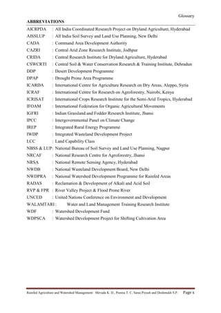 Glossary
Rainfed Agriculture and Watershed Management: Mevada K. D., Poonia T. C, Saras Piyush and Deshmukh S.P. Page x
ABBREVIATIONS
AICRPDA : All India Coordinated Research Project on Dryland Agriculture, Hyderabad
AISSLUP : All India Soil Survey and Land Use Planning, New Delhi
CADA : Command Area Development Authority
CAZRI : Central Arid Zone Research Institute, Jodhpur
CRIDA : Central Research Institute for Dryland Agriculture, Hyderabad
CSWCRTI : Central Soil & Water Conservation Research & Training Institute, Dehradun
DDP : Desert Development Programme
DPAP : Drought Prone Area Programme
ICARDA : International Centre for Agriculture Research on Dry Areas, Aleppo, Syria
ICRAF : International Centre for Research on Agroforestry, Nairobi, Kenya
ICRISAT : International Crops Research Institute for the Semi-Arid Tropics, Hyderabad
IFOAM : International Federation for Organic Agricultural Movements
IGFRI : Indian Grassland and Fodder Research Institute, Jhansi
IPCC : Intergovernmental Panel on Climate Change
IREP : Integrated Rural Energy Programme
IWDP : Integrated Wasteland Development Project
LCC : Land Capability Class
NBSS & LUP: National Bureau of Soil Survey and Land Use Planning, Nagpur
NRCAF : National Research Centre for Agroforestry, Jhansi
NRSA : National Remote Sensing Agency, Hyderabad
NWDB : National Wasteland Development Board, New Delhi
NWDPRA : National Watershed Development Programme for Rainfed Areas
RADAS : Reclamation & Development of Alkali and Acid Soil
RVP & FPR : River Valley Project & Flood Prone River
UNCED : United Nations Conference on Environment and Development
WALAMTARI : Water and Land Management Training Research Institute
WDF : Watershed Development Fund
WDPSCA : Watershed Development Project for Shifting Cultivation Area
 