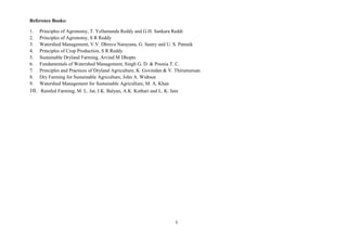 1
Reference Books:
1. Principles of Agronomy, T. Yellamanda Reddy and G.H. Sankara Reddi
2. Principles of Agronomy, S R Reddy
3. Watershed Management, V.V. Dhruva Narayana, G. Sastry and U. S. Patnaik
4. Principles of Crop Production, S R Reddy
5. Sustainable Dryland Farming, Arvind M Dhopte
6. Fundamentals of Watershed Management, Singh G. D. & Poonia T. C.
7. Principles and Practices of Dryland Agriculture, K. Govindan & V. Thirumuruan
8. Dry Farming for Sustainable Agriculture, John A. Widtsoe
9. Watershed Management for Sustainable Agriculture, M. A. Khan
10. Rainfed Farming, M. L. Jat, J.K. Balyan, A.K. Kothari and L. K. Jain
 