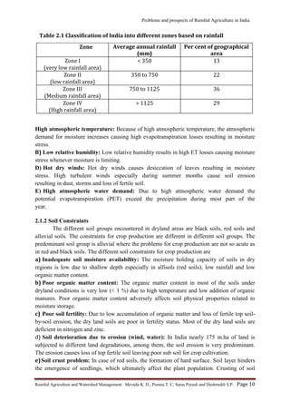 Problems and prospects of Rainfed Agriculture in India
Rainfed Agriculture and Watershed Management: Mevada K. D., Poonia T. C, Saras Piyush and Deshmukh S.P. Page 10
High atmospheric temperature: Because of high atmospheric temperature, the atmospheric
demand for moisture increases causing high evapotranspiration losses resulting in moisture
stress.
B) Low relative humidity: Low relative humidity results in high ET losses causing moisture
stress whenever moisture is limiting.
D) Hot dry winds: Hot dry winds causes desiccation of leaves resulting in moisture
stress. High turbulent winds especially during summer months cause soil erosion
resulting in dust, storms and loss of fertile soil.
E) High atmospheric water demand: Due to high atmospheric water demand the
potential evapotranspiration (PET) exceed the precipitation during most part of the
year.
2.1.2 Soil Constraints
The different soil groups encountered in dryland areas are black soils, red soils and
alluvial soils. The constraints for crop production are different in different soil groups. The
predominant soil group is alluvial where the problems for crop production are not so acute as
in red and black soils. The different soil constraints for crop production are
a) Inadequate soil moisture availability: The moisture holding capacity of soils in dry
regions is low due to shallow depth especially in alfisols (red soils), low rainfall and low
organic matter content.
b) Poor organic matter content: The organic matter content in most of the soils under
dryland conditions is very low (< 1 %) due to high temperature and low addition of organic
manures. Poor organic matter content adversely affects soil physical properties related to
moisture storage.
c) Poor soil fertility: Due to low accumulation of organic matter and loss of fertile top soil-
by-soil erosion, the dry land soils are poor in fertility status. Most of the dry land soils are
deficient in nitrogen and zinc.
d) Soil deterioration due to erosion (wind, water): In India nearly 175 m.ha of land is
subjected to different land degradations, among them, the soil erosion is very predominant.
The erosion causes loss of top fertile soil leaving poor sub soil for crop cultivation.
e)Soil crust problem: In case of red soils, the formation of hard surface. Soil layer hinders
the emergence of seedlings, which ultimately affect the plant population. Crusting of soil
Zone Average annual rainfall
(mm)
Per cent of geographical
area
Zone I
(very low rainfall area)
< 350 13
Zone II
(low rainfall area)
350 to 750 22
Zone III
(Medium rainfall area)
750 to 1125 36
Zone IV
(High rainfall area)
> 1125 29
Table 2.1 Classification of India into different zones based on rainfall
 