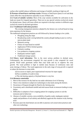 Problems and prospects of Rainfed Agriculture in India
Rainfed Agriculture and Watershed Management: Mevada K. D., Poonia T. C, Saras Piyush and Deshmukh S.P. Page 11
surface after rainfall reduces infiltration and storage of rainfall, resulting in high run off.
f) Presence of hard layers and deep cracks: Presence of hard layers (pans) in soil and deep
cracks affect the crop production especially in case of black soils.
2.1.3 Lack of suitable varieties: Most of the crop varieties available for cultivation in dry
lands are meant for irrigated agriculture. There are no any special varieties exclusively meant
for dryland areas. Hence still more efforts are required to develop varieties in different crops
exclusively meant for dryland agriculture.
2.1.4 Traditional Cultivation practices
The existing management practices adopted by the farmers are evolved based on long
term experience by the farmers.
The traditional management practices are still followed by farmers leading to low yields.
• Ploughing along the slope
• Broadcasting seeds/ sowing behind the country plough leading to poor as well as
uneven plant stand
• Monsoon sowing
• Choice of crops based on rainfall
• Application FYM in limited quantity
• Untimely weeding
• Low productive cropping systems
• Inadequate nutrient supply
• Traditional storage system
3.1.5 Heavy weed infestation: This is the most serious problem in dryland areas.
Unfortunately, the environment congenial for crop growth is also congenial for weed
growth. Weed seeds germinate earlier than crop seeds and try to suppress the crop
growth. The weed problem is high in rainfed areas because of continuous rains and
acute shortage of labour. The weed suppression in the early stage of crop growth is required
to reduce the decrease in crop yields.
a) Less access to inputs, poor organizational structure for input supply
b)Non availability of credit in time
c) The risk bearing capacity of dryland farmer is very low
3.1.6 Resource constraints
1. Most of the resource for dry land are run under subsistence level of farming
2. There is less intention to adopt new technologies in dry lands among the farmers.
3. Occurrence of frequent drought for flood in dry farming areas
4. Uncertainty and is distributed rainfall and mid-season break in monsoon leading to crop
failure
5. Difficulties in adoption of new cropping pattern for cropping systems to suit the
monsoon and its behaviour
6. Absence of suitable varieties, non-availability of quality seeds, inadequate nutrient
supply and problems of soil salinity and alkalinity aggravate the situation in dry farming
areas
7. Resource poor dry land farmers are not able to practice soil conservation practices and
other new technology
 