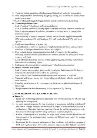 Problems and prospects of Rainfed Agriculture in India
Rainfed Agriculture and Watershed Management: Mevada K. D., Poonia T. C, Saras Piyush and Deshmukh S.P. Page 12
8. There is a limited recognition of indigenous methods of soil and water conservation
9. Poor land preparation and untimely ploughing, sowing, lake of labour and animal power
during peak season
10. Lack of adequate linkages between crop and animal components in dry farming
3.1.7 Technological constraints
1. Lack of suitable Technologies for lesser rainfall areas
2. Lack of varieties capable of yielding higher in adverse condition. Improved varieties for
high yielding varieties are found more vulnerable to moisture stress as compared to
traditional variety
3. Non-availability of seeds of improved varieties and the demand supply is found to be
80% with groundnut, 50% with Sorghum, 25% with pearl millet and 90% with forest
species
4. Problems with prediction of sowing rain
5. Laser utilization of improved machineries/ implement under dry lands leading to poor
timeliness in feel operation and crop failure/ reduced yield
6. Poor pest and disease management practices, lack of resources for the purchase,
ultimately untimely or delay control measures and lack of water for good quality water
for spray in dryland
7. Lesser adoption of alternate land use system agroforestry, alley cropping and dry land
horticulture in dry farming region
8. Inadequate extension activities reading to poor Technologies dissemination
3.1.8 Social economic constraints
1. Lack of capital, support prices for the produce, marketing facilities and credited proper
time make the farmers hesitant to adopt the technology
2. Most of the dry land farmers are resource poor which tends them to avoid risk
3. Many dry land farmers engage only limited labor , mostly family labor for most of the
farm activities
4. Prevailing social system in dry regions prevent the farmers in adopting the improved
technology
5. Non-promotion of stakeholders concept in development of dry farming
FUTURE PROSPRECTS FOR RAINFED FARMING
A. Research:
1. Proper agro-meteorological analysis of climate- soil- crop relationship for efficient crop
planning and management
2. As water harvesting systems for crop production is uneconomic including cost of runoff
and cost of storage; however, this technique is helpful to stabilize crop production in
dry land areas. Therefore, there is a great deal of scope for stabilizing production in dry
land areas by adopting water harvesting techniques on community basis.
3. Review of contingent crop planning for Major three current weather conditions and
improvement in the contingent crop planning for different zone mainly to mitigate
drought effects.
4. Importance the development and release of dual conditions high yielding varieties of
food and vegetable crops for normal monsoon season and for dryland conditions.
 