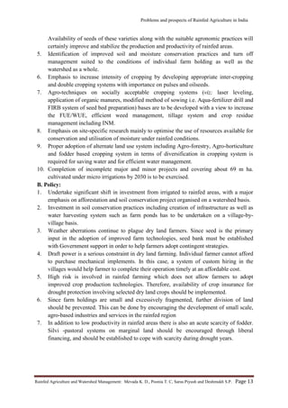 Problems and prospects of Rainfed Agriculture in India
Rainfed Agriculture and Watershed Management: Mevada K. D., Poonia T. C, Saras Piyush and Deshmukh S.P. Page 13
Availability of seeds of these varieties along with the suitable agronomic practices will
certainly improve and stabilize the production and productivity of rainfed areas.
5. Identification of improved soil and moisture conservation practices and turn off
management suited to the conditions of individual farm holding as well as the
watershed as a whole.
6. Emphasis to increase intensity of cropping by developing appropriate inter-cropping
and double cropping systems with importance on pulses and oilseeds.
7. Agro-techniques on socially acceptable cropping systems (viz; laser leveling,
application of organic manures, modified method of sowing i.e. Aqua-fertilizer drill and
FIRB system of seed bed preparation) bases are to be developed with a view to increase
the FUE/WUE, efficient weed management, tillage system and crop residue
management including INM.
8. Emphasis on site-specific research mainly to optimise the use of resources available for
conservation and utilisation of moisture under rainfed conditions.
9. Proper adoption of alternate land use system including Agro-forestry, Agro-horticulture
and fodder based cropping system in terms of diversification in cropping system is
required for saving water and for efficient water management.
10. Completion of incomplete major and minor projects and covering about 69 m ha.
cultivated under micro irrigations by 2030 is to be exercised.
B. Policy:
1. Undertake significant shift in investment from irrigated to rainfed areas, with a major
emphasis on afforestation and soil conservation project organised on a watershed basis.
2. Investment in soil conservation practices including creation of infrastructure as well as
water harvesting system such as farm ponds has to be undertaken on a village-by-
village basis.
3. Weather aberrations continue to plague dry land farmers. Since seed is the primary
input in the adoption of improved farm technologies, seed bank must be established
with Government support in order to help farmers adopt contingent strategies.
4. Draft power is a serious constraint in dry land farming. Individual farmer cannot afford
to purchase mechanical implements. In this case, a system of custom hiring in the
villages would help farmer to complete their operation timely at an affordable cost.
5. High risk is involved in rainfed farming which does not allow farmers to adopt
improved crop production technologies. Therefore, availability of crop insurance for
drought protection involving selected dry land crops should be implemented.
6. Since farm holdings are small and excessively fragmented, further division of land
should be prevented. This can be done by encouraging the development of small scale,
agro-based industries and services in the rainfed region
7. In addition to low productivity in rainfed areas there is also an acute scarcity of fodder.
Silvi -pastoral systems on marginal land should be encouraged through liberal
financing, and should be established to cope with scarcity during drought years.
 