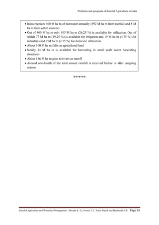 Problems and prospects of Rainfed Agriculture in India
Rainfed Agriculture and Watershed Management: Mevada K. D., Poonia T. C, Saras Piyush and Deshmukh S.P. Page 14
x-x-x-x-x
 India receives 400 M ha m of rainwater annually (392 M ha m from rainfall and 8 M
ha m from other sources).
 Out of 400 M ha m only 105 M ha m (26.25 %) is available for utilization. Out of
which 77 M ha m (19.25 %) is available for irrigation and 19 M ha m (4.75 %) for
industries and 9 M ha m (2.25 %) for domestic utilization.
 About 160 M ha m falls on agricultural land
 Nearly 24 M ha m is available for harvesting in small scale water harvesting
structures
 About 186 M ha m goes to rivers as runoff
 Around one-fourth of the total annual rainfall is received before or after cropping
season.
 
