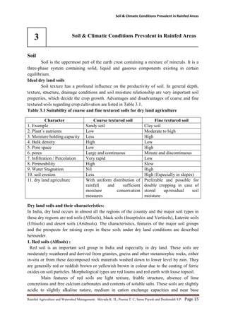 Soil & Climatic Conditions Prevalent in Rainfed Areas
Rainfed Agriculture and Watershed Management: Mevada K. D., Poonia T. C, Saras Piyush and Deshmukh S.P. Page 15
3 Soil & Climatic Conditions Prevalent in Rainfed Areas
Soil
Soil is the uppermost part of the earth crust containing a mixture of minerals. It is a
three-phase system containing solid, liquid and gaseous components existing in certain
equilibrium.
Ideal dry land soils
Soil texture has a profound influence on the productivity of soil. In general depth,
texture, structure, drainage conditions and soil moisture relationship are very important soil
properties, which decide the crop growth. Advantages and disadvantages of coarse and fine
textured soils regarding crop cultivation are listed in Table 3.1.
Table 3.1 Suitability of coarse and fine textured soils for dry land agriculture
Character Course textured soil Fine textured soil
1. Example Sandy soil Clay soil
2. Plant’s nutrients Low Moderate to high
3. Moisture holding capacity Less High
4. Bulk density High Low
5. Pore space Low High
6. pores Large and continuous Minute and discontinuous
7. Infiltration / Percolation Very rapid Low
8. Permeability High Slow
9. Water Stagnation Nil High
10. soil erosion Less High (Especially in slopes)
11. dry land agriculture With uniform distribution of
rainfall and sufficient
moisture conservation
measures
Preferable and possible for
double cropping in case of
stored up/residual soil
moisture
Dry land soils and their characteristics:
In India, dry land occurs in almost all the regions of the country and the major soil types in
these dry regions are red soils (Alfisols), black soils (Inceptislos and Vertisols), Laterite soils
(Ultisols) and desert soils (Aridisols). The characteristics, features of the major soil groups
and the prospects for raising crops in these soils under dry land conditions are described
hereunder.
1. Red soils (Alfisols) :
Red soil is an important soil group in India and especially in dry land. These soils are
moderately weathered and derived from granites, gneiss and other metamorphic rocks, either
in-situ or from these decomposed rock materials washed down to lower level by rain. They
are generally red or reddish brown or yellowish brown in colour due to the coating of ferric
oxides on soil particles. Morphological types are red loams and red earth with loose topsoil.
Main features of red soils are light texture, friable structure, absence of lime
concretions and free calcium carbonates and contents of soluble salts. These soils are slightly
acidic to slightly alkaline nature, medium in cation exchange capacities and near base
 