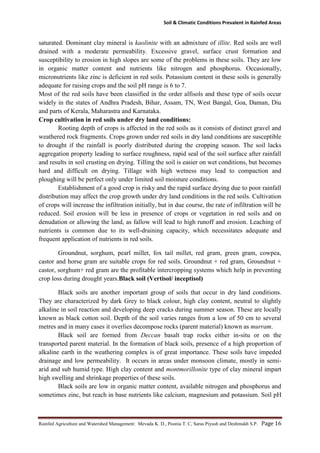 Soil & Climatic Conditions Prevalent in Rainfed Areas
Rainfed Agriculture and Watershed Management: Mevada K. D., Poonia T. C, Saras Piyush and Deshmukh S.P. Page 16
saturated. Dominant clay mineral is kaolinite with an admixture of illite. Red soils are well
drained with a moderate permeability. Excessive gravel, surface crust formation and
susceptibility to erosion in high slopes are some of the problems in these soils. They are low
in organic matter content and nutrients like nitrogen and phosphorus. Occasionally,
micronutrients like zinc is deficient in red soils. Potassium content in these soils is generally
adequate for raising crops and the soil pH range is 6 to 7.
Most of the red soils have been classified in the order alfisols and these type of soils occur
widely in the states of Andhra Pradesh, Bihar, Assam, TN, West Bangal, Goa, Daman, Diu
and parts of Kerala, Maharastra and Karnataka.
Crop cultivation in red soils under dry land conditions:
Rooting depth of crops is affected in the red soils as it consists of distinct gravel and
weathered rock fragments. Crops grown under red soils in dry land conditions are susceptible
to drought if the rainfall is poorly distributed during the cropping season. The soil lacks
aggregation property leading to surface roughness, rapid seal of the soil surface after rainfall
and results in soil crusting on drying. Tilling the soil is easier on wet conditions, but becomes
hard and difficult on drying. Tillage with high wetness may lead to compaction and
ploughing will be perfect only under limited soil moisture conditions.
Establishment of a good crop is risky and the rapid surface drying due to poor rainfall
distribution may affect the crop growth under dry land conditions in the red soils. Cultivation
of crops will increase the infiltration initially, but in due course, the rate of infiltration will be
reduced. Soil erosion will be less in presence of crops or vegetation in red soils and on
denudation or allowing the land, as fallow will lead to high runoff and erosion. Leaching of
nutrients is common due to its well-draining capacity, which necessitates adequate and
frequent application of nutrients in red soils.
Groundnut, sorghum, pearl millet, fox tail millet, red gram, green gram, cowpea,
castor and horse gram are suitable crops for red soils. Groundnut + red gram, Groundnut +
castor, sorghum+ red gram are the profitable intercropping systems which help in preventing
crop loss during drought years.Black soil (Vertisol/ inceptisol)
Black soils are another important group of soils that occur in dry land conditions.
They are characterized by dark Grey to black colour, high clay content, neutral to slightly
alkaline in soil reaction and developing deep cracks during summer season. These are locally
known as black cotton soil. Depth of the soil varies ranges from a low of 50 cm to several
metres and in many cases it overlies decompose rocks (parent material) known as murram.
Black soil are formed from Deccan basalt trap rocks either in-situ or on the
transported parent material. In the formation of black soils, presence of a high proportion of
alkaline earth in the weathering complex is of great importance. These soils have impeded
drainage and low permeability. It occurs in areas under monsoon climate, mostly in semi-
arid and sub humid type. High clay content and montmorillonite type of clay mineral impart
high swelling and shrinkage properties of these soils.
Black soils are low in organic matter content, available nitrogen and phosphorus and
sometimes zinc, but reach in base nutrients like calcium, magnesium and potassium. Soil pH
 
