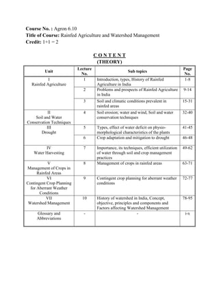 Course No. : Agron 6.10
Title of Course: Rainfed Agriculture and Watershed Management
Credit: 1+1 = 2
C O N T E N T
(THEORY)
Unit
Lecture
No.
Sub topics
Page
No.
I
Rainfed Agriculture
1 Introduction, types, History of Rainfed
Agriculture in India
1-8
2 Problems and prospects of Rainfed Agriculture
in India
9-14
3 Soil and climatic conditions prevalent in
rainfed areas
15-31
II
Soil and Water
Conservation Techniques
4 Soil erosion; water and wind, Soil and water
conservation techniques
32-40
III
Drought
5 Types, effect of water deficit on physio-
morphological characteristics of the plants
41-45
6 Crop adaptation and mitigation to drought 46-48
IV
Water Harvesting
7 Importance, its techniques, efficient utilization
of water through soil and crop management
practices
49-62
V
Management of Crops in
Rainfed Areas
8 Management of crops in rainfed areas 63-71
VI
Contingent Crop Planning
for Aberrant Weather
Conditions
9 Contingent crop planning for aberrant weather
conditions
72-77
VII
Watershed Management
10 History of watershed in India, Concept,
objective, principles and components and
Factors affecting Watershed Management
78-95
Glossary and
Abbreviations
- - i-x
 