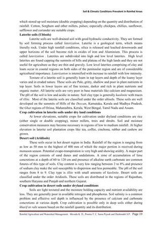 Soil & Climatic Conditions Prevalent in Rainfed Areas
Rainfed Agriculture and Watershed Management: Mevada K. D., Poonia T. C, Saras Piyush and Deshmukh S.P. Page 19
which stored up soil moisture (double cropping) depending on the quantity and distribution of
rainfall. Cotton, Sorghum and other millets, pulses; especially chickpea, chillies, sunflower,
safflower and coriander are suitable crops.
Laterite soils (Ultisols)
Laterite soils are well-drained soil with good hydraulic conductivity. They are formed
by soil forming process called laterization. Laterite is a geological term, which means
literally rock. Under high rainfall conditions, silica is released and leached downwards and
upper horizons of the soil become rich in oxides of iron and Aluminium. This process is
called laterization . Laterites are subdivided into high and low level laterites. High level
laterites are found capping the summits of hills and plateau of the high lands and they are not
useful for agriculture as they are thin and gravely. Low level laterites comprising of clay and
loam occur in coastal regions on both sides of the peninsular region and are of considerable
agricultural importance. Laterization is intensified with increase in rainfall with low intensity.
Texture of a laterite soil is generally loam in top layers and depth of the loamy layer
varies and in eroded nature. These soils are Pale, gritty, shallow and poor in plant nutrients in
top layer. Soils in lower layers are of fine texture, darker and rich in plant nutrients and
organic matter. All laterite soils are very poor in base materials like calcium and magnesium.
The pH of the soil is low and acidic in nature. Soil clay type is generally kaolinite with traces
of illite. Most of the laterite soils are classified under the order ultisols. These soils are well
developed on the summits of Hills of the Deccan, Karnataka, Kerala and Madhya Pradesh,
the Ghat regions of Orissa, Maharashtra, Kerala, West Bengal, Tamil Nadu and Assam.
Crop cultivation in laterite soils under dry land conditions
At lower elevations, suitable crops for cultivation under dryland conditions are rice
(either single or double cropping), minor millets, trees and shrubs. Soil and moisture
conservation measures may become necessary in regions of low to medium rainfall. At higher
elevation in laterite soil plantation crops like tea, coffee, cinchona, rubber and cashew are
grown.
Desert soil (Aridisols)
These soils occur in hot desert region in India. Rainfall of the region is ranging from
as low as 50 mm to the highest of 400 mm of which the major portion is received during
monsoon season. Potential evapo-transpiration is very high and showing aridity. A major part
of the region consists of sand dunes and undulations. A zone of accumulation of lime
concretions at a depth of 60 to 120 cm and presence of alkaline earth carbonate are common
futures of this type of soils. Clay content is very low ranging between 2 to 8% and presence
of sodium clay make the soil susceptible to dispersion and less permeable. The pH of the soil
ranges from 8 to 9. Clay type is illite with small amounts of kaolinite. Desert soils are
classified under the order Aridisols. These soils are distributed in the regions of Rajasthan,
southern Haryana and Punjab and northern Gujarat.
Crop cultivation in desert soils under dryland conditions
Soils are light textured and the moisture holding capacity and nutrient availability are
less. They are generally poor in available nitrogen and phosphorus. Soil salinity is a common
problem and effective soil depth is influenced by the presence of calcium and carbonate
concretions at various depth. Crop cultivation is possible only in deep soils either during
kharif or rabi season based on the rainfall quantity and its distribution.
 