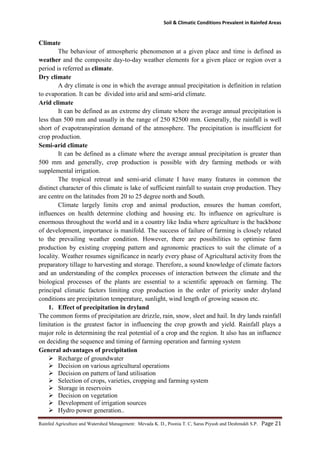 Soil & Climatic Conditions Prevalent in Rainfed Areas
Rainfed Agriculture and Watershed Management: Mevada K. D., Poonia T. C, Saras Piyush and Deshmukh S.P. Page 21
Climate
The behaviour of atmospheric phenomenon at a given place and time is defined as
weather and the composite day-to-day weather elements for a given place or region over a
period is referred as climate.
Dry climate
A dry climate is one in which the average annual precipitation is definition in relation
to evaporation. It can be divided into arid and semi-arid climate.
Arid climate
It can be defined as an extreme dry climate where the average annual precipitation is
less than 500 mm and usually in the range of 250 82500 mm. Generally, the rainfall is well
short of evapotranspiration demand of the atmosphere. The precipitation is insufficient for
crop production.
Semi-arid climate
It can be defined as a climate where the average annual precipitation is greater than
500 mm and generally, crop production is possible with dry farming methods or with
supplemental irrigation.
The tropical retreat and semi-arid climate I have many features in common the
distinct character of this climate is lake of sufficient rainfall to sustain crop production. They
are centre on the latitudes from 20 to 25 degree north and South.
Climate largely limits crop and animal production, ensures the human comfort,
influences on health determine clothing and housing etc. Its influence on agriculture is
enormous throughout the world and in a country like India where agriculture is the backbone
of development, importance is manifold. The success of failure of farming is closely related
to the prevailing weather condition. However, there are possibilities to optimise farm
production by existing cropping pattern and agronomic practices to suit the climate of a
locality. Weather resumes significance in nearly every phase of Agricultural activity from the
preparatory tillage to harvesting and storage. Therefore, a sound knowledge of climate factors
and an understanding of the complex processes of interaction between the climate and the
biological processes of the plants are essential to a scientific approach on farming. The
principal climatic factors limiting crop production in the order of priority under dryland
conditions are precipitation temperature, sunlight, wind length of growing season etc.
1. Effect of precipitation in dryland
The common forms of precipitation are drizzle, rain, snow, sleet and hail. In dry lands rainfall
limitation is the greatest factor in influencing the crop growth and yield. Rainfall plays a
major role in determining the real potential of a crop and the region. It also has an influence
on deciding the sequence and timing of farming operation and farming system
General advantages of precipitation
 Recharge of groundwater
 Decision on various agricultural operations
 Decision on pattern of land utilisation
 Selection of crops, varieties, cropping and farming system
 Storage in reservoirs
 Decision on vegetation
 Development of irrigation sources
 Hydro power generation..
 