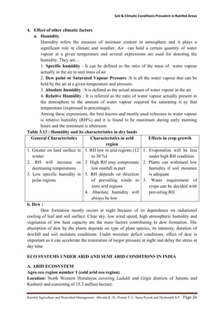 Soil & Climatic Conditions Prevalent in Rainfed Areas
Rainfed Agriculture and Watershed Management: Mevada K. D., Poonia T. C, Saras Piyush and Deshmukh S.P. Page 26
4. Effect of other climatic factors
a. Humidity
Humidity refers the measure of moisture content in atmosphere and it plays a
significant role in climate and weather. Air can hold a certain quantity of water
vapour at a given temperature and several expressions are used for denoting the
humidity. They are…
1. Specific humidity : It can be defined as the ratio of the mass of water vapour
actually in the air to unit mass of air
2. Dew point or Saturated Vapour Pressure :It is all the water vapour that can be
held by the air at a given temperature and pressure.
3. Absolute humidity : It is defined as the actual amount of water vapour in the air.
4. Relative Humidity ; It is referred as the ratio of water vapour actually present in
the atmosphere to the amount of water vapour required for saturating it ay that
temperature (expressed in percentage).
Among these expressions, the best known and mostly used reference to water vapour
is relative humidity (RH%) and it is found to be maximum during early morning
hours and the minimum is afternoon.
Table 3.13 : Humidity and its characteristics in dry lands
General Characteristics Characteristics in arid
region
Effects in crop growth
1. Greater on land surface in
winter
2. RH will increase on
decreasing temperatures
3. Low specific humidity in
polar regions
1. RH low in arid regions (12
to 30 %)
2. High RH may compensate
low rainfall in part
3. RH depends on direction
of prevailing winds in
semi arid regions
4. Absolute humidity will
always be low
1. Evaporation will be less
under high RH condition
2. Plants can withstand low
humidity if soil moisture
is adequate
3. Water requirement of
crops can be decided with
prevailing RH
b. Dew :
Dew formation mostly occurs at night because of its dependence on radiational
cooling of leaf and soil surface. Clear sky, low wind speed, high atmospheric humidity and
vegetation of low heat capacity are the main factors contributing to dew formation. The
absorption of dew by the plants depends on type of plant species, its intensity, duration of
dewfall and soil moisture conditions. Under moisture deficit conditions, effect of dew is
important as it can accelerate the restoration of turgor pressure at night and delay the stress at
day time.
ECO SYSTEMS UNDER ARID AND SEMI ARID CONDITIONS IN INDIA
A. ARID ECOSYSTEM
Agro eco region number 1 (cold arid eco region)
Location: North Western Himalayas covering Ladakh and Gilgit districts of Jammu and
Kashmir and consisting of 15.2 million hectare.
 