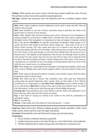 Soil & Climatic Conditions Prevalent in Rainfed Areas
Rainfed Agriculture and Watershed Management: Mevada K. D., Poonia T. C, Saras Piyush and Deshmukh S.P. Page 27
Climate: Mild summer and severe winter with the mean annual rainfall less than 150 mm.
Precipitation is always lesser than potential evapotranspiration.
Soil type: skeletal and calcareous soils with alkalinity and low to medium organic matter
content.
Land use: Sparse forest trees. Regular cropping programs include vegetables, millet, wheat,
fodder, pulses, barley and fruit crops like apple and apricot.
Livestock: Dominated by mule and followed by sheep, goat and yak rearing.
Constraints:
 Severe climatic conditions limiting crop growth
 Length of growing season is less than 90 days in a year which limits crop production
 Nutrient imbalance due to Sandy and gravelly and moderate to calcareous soil
Rain: Water vapour condenses around condensation nuclei (such as dust) and falls when the
droplet is heavy enough.
Sleet: Same formation as rain, but it freezes somewhere along its path from the clouds to the
ground. Sleet is a mixture of snow and rain.
Snow: Water droplets form and then freezing occurs slowly, allowing for the development of
uniquely designed ice crystals know as snow. Snow is formed when water vapour is deposited in
the higher reaches of the atmosphere at a temperature less than zero degrees Centigrade, and then
falls to the ground. Snowflakes are typically symmetrical, hexagonally shaped groups of ice
crystals that form while falling in and below clouds. Simply put - Snow forms if the air in a
cloud is below freezing. The water vapour then turns to ice instead of rain and the tiny ice
crystals stick together until they form snowflakes. When they get heavy enough to fall, they drop
out of the clouds. At this point though, we still don’t know whether they will end up as rain or
remain as snow. This depends on the temperature of the air they travel through on the way down
to the ground. If it gets warmer, they turn into rain, but if the air stays close to freezing all the
way down, then the snowflakes will make it without melting and so fall as snow. If this occurs in
a mountain area, it is possible for snow to be falling on the mountaintop while lower down in the
valley the air is warmer and so it is raining instead.
Hail: Water droplets are carried high into the atmosphere by thunderstorm updrafts, which cause
them to freeze. Multiple drops tend to freeze together, which is why the diameter of hail can be
large.
Dew: Water vapour on the ground condenses on objects such as blades of grass when the surface
temperature is equal to the dew point
Frost: Dew forms and then it freezes. This commonly occurs when nigh time. Radiational
cooling drops the ground temperature down enough. There are three kinds of frost: Delicate
crystallized ice on windowpanes is called Hoar frost. Glazed frost consists of thick coatings of
ice on cold surfaces. Rime frost is formed when super-cooled water droplets freeze on contact
with cold surfaces. It often occurs when freezing fogs or drizzle blanket the ground.
Freezing rain: Forms and falls as rain. At the surface or near the surface, the temperature is at or
below freezing, which causes the rain to freeze on contact.
Fog: A thin cloud of varying size formed at the surface of the earth by condensation of
atmospheric vapour.
Mist: A very thin fog.
Drizzle: A light steady rain in fine drops (0.5 mm) and intensity < 1 mm/hr.
 