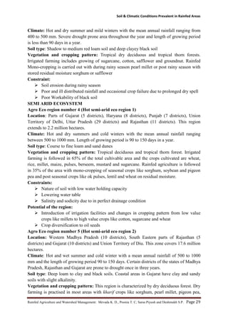 Soil & Climatic Conditions Prevalent in Rainfed Areas
Rainfed Agriculture and Watershed Management: Mevada K. D., Poonia T. C, Saras Piyush and Deshmukh S.P. Page 29
Climate: Hot and dry summer and mild winters with the mean annual rainfall ranging from
400 to 500 mm. Severe drought prone area throughout the year and length of growing period
is less than 90 days in a year.
Soil type: Shadow to medium red loam soil and deep clayey black soil
Vegetation and cropping pattern: Tropical dry deciduous and tropical thorn forests.
Irrigated farming includes growing of sugarcane, cotton, safflower and groundnut. Rainfed
Mono-cropping is carried out with during rainy season pearl millet or post rainy season with
stored residual moisture sorghum or safflower
Constraint:
 Soil erosion during rainy season
 Poor and ill distributed rainfall and occasional crop failure due to prolonged dry spell
 Poor Workability of black soil
SEMI ARID ECOSYSTEM
Agro Eco region number 4 (Hot semi-arid eco region 1)
Location: Parts of Gujarat (5 districts), Haryana (8 districts), Punjab (7 districts), Union
Territory of Delhi, Uttar Pradesh (29 districts) and Rajasthan (11 districts). This region
extends to 2.2 million hectares.
Climate: Hot and dry summers and cold winters with the mean annual rainfall ranging
between 500 to 1000 mm. Length of growing period is 90 to 150 days in a year.
Soil type: Course to fine loam and sand dunes
Vegetation and cropping pattern: Tropical deciduous and tropical thorn forest. Irrigated
farming is followed in 65% of the total cultivable area and the crops cultivated are wheat,
rice, millet, maize, pulses, berseem, mustard and sugarcane. Rainfed agriculture is followed
in 35% of the area with mono-cropping of seasonal crops like sorghum, soybean and pigeon
pea and post seasonal crops like ok pulses, lentil and wheat on residual moisture.
Constraints:
 Nature of soil with low water holding capacity
 Lowering water table
 Salinity and sodicity due to in perfect drainage condition
Potential of the region:
 Introduction of irrigation facilities and changes in cropping pattern from low value
crops like millets to high value crops like cotton, sugarcane and wheat
 Crop diversification to oil seeds
Agro Eco region number 5 (Hot semi-arid eco region 2)
Location: Western Madhya Pradesh (10 districts), South Eastern parts of Rajasthan (5
districts) and Gujarat (10 districts) and Union Territory of Diu. This zone covers 17.6 million
hectares.
Climate: Hot and wet summer and cold winter with a mean annual rainfall of 500 to 1000
mm and the length of growing period 90 to 150 days. Certain districts of the states of Madhya
Pradesh, Rajasthan and Gujarat are prone to drought once in three years.
Soil type: Deep loam to clay and black soils. Coastal areas in Gujarat have clay and sandy
soils with slight alkalinity.
Vegetation and cropping pattern: This region is characterized by dry deciduous forest. Dry
farming is practised in most areas with kharif crops like sorghum, pearl millet, pigeon pea,
 