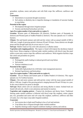 Soil & Climatic Conditions Prevalent in Rainfed Areas
Rainfed Agriculture and Watershed Management: Mevada K. D., Poonia T. C, Saras Piyush and Deshmukh S.P. Page 30
groundnut, soybean, maize and pulses and with Rabi crops like safflower, sunflower and
gram
Constraints:
 Intermittent or occasional drought occurrence
 Soil salinity or alkalinity due to imperfect drainage or inundation of seawater leading
to crop failure
Potential of the region:
 Development through minor irrigation project
 Forestry and dryland horticulture activities
Agro Eco region number 6 hot semi-arid eco region 3)
Location: Western parts of Maharashtra (20 districts), Northern parts of Karnataka (6
districts) and Western parts of Andhra Pradesh (2 districts). The zone spreads over 31 million
hectares.
Climate: Hot and humid summer and mild and dry winter with an annual rainfall of 600 to
1000 mm. Length of growing period is between 90 and 150 days. Some districts are drought
prone and the drought spell may be severe once in 3 years.
Soil type: Shallow loam to Clay soils with calcareous or alkaline nature
Vegetation and cropping pattern: The region is found with tropical dry deciduous tropical
thorn forest. Mono-cropping is followed under rainfed condition with kharif crops like pearl
millet or post rainy season crops like safflower and sunflower. With irrigation facilities crops
like cotton and groundnut are grown.
Constraints :
 Prolonged dry spells leading to reduced growth and crop failure
 Soil erosion
 Nutrient imbalance in soil
Potential of the region :
 Achievable high productivity with better water management practices
 Dryland Agroforestry and horticulture
Agro Eco region number 7 (Hot semi-arid eco region 4)
Location: Deccan Plateau and Eastern parts of Andhra Pradesh (14 districts). This region
spreads over 16.5 million hectares.
Climate : Hot and moist summer and mild and dry winter with the mean annual rainfall of
600 to 1100 mm. Length of the growing period is ranging between 90 and 150 days in a year.
In this zone 6 districts are prone to drought.
Soil type: Black cotton soils are calcareous and strong alkaline in nature. Isolated track are
found with red soils, which is non-calcareous and neutral in reaction.
Vegetation and cropping pattern : Tropical dry deciduous and thorny forest. Traditional
farming under rainfed condition is followed with kharif crops like sorghum, cotton, pigeon
pea, rice, groundnut and castor and rabi crops like sorghum, sunflower, safflower and other
oil seeds, rice is the major crop under irrigated condition.
Constraint:
 Soil erosion due to high runoff leading to loss of soil and nutrients
 Crop failure due to frequent drought under rainfed condition
 Imperfect drainage under irrigated conditions leading to salinity and sodicity
 