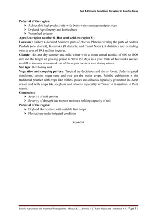 Soil & Climatic Conditions Prevalent in Rainfed Areas
Rainfed Agriculture and Watershed Management: Mevada K. D., Poonia T. C, Saras Piyush and Deshmukh S.P. Page 31
Potential of the region:
 Achievable high productivity with better water management practices
 Dryland Agroforestry and horticulture
 Watershed program
Agro Eco region number 8 (Hot semi-arid eco region 5 )
Location : Eastern Ghats and Southern parts of Deccan Plateau covering the parts of Andhra
Pradesh (one district), Karnataka (9 districts) and Tamil Nadu (15 districts) and extending
over an area of 19.1 million hectares.
Climate: Hot and dry summer and mild winter with a mean annual rainfall of 600 to 1000
mm and the length of growing period is 90 to 150 days in a year. Parts of Karnataka receive
rainfall in summer season and rest of the region receives rain during winter.
Soil type: Red loamy soil
Vegetation and cropping pattern: Tropical dry deciduous and thorny forest. Under irrigated
conditions, cotton, sugar cane and rice are the major crops. Rainfed cultivation is the
traditional practice with crops like millets, pulses and oilseeds especially groundnut in kharif
season and with crops like sorghum and oilseeds especially safflower in Karnataka in Rabi
season.
Constraints:
 Severity of soil erosion
 Severity of drought due to poor moisture holding capacity of soil
Potential of the region:
 Dryland Horticulture with suitable fruit crops
 Floriculture under irrigated condition
x-x-x-x-x
 