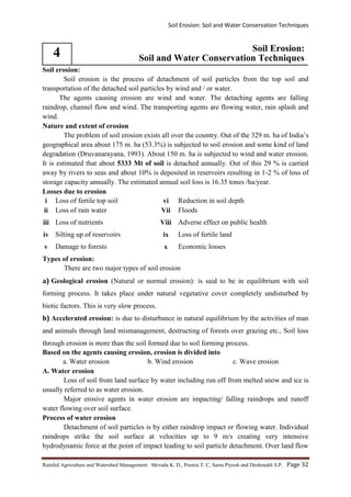 Soil Erosion: Soil and Water Conservation Techniques
Rainfed Agriculture and Watershed Management: Mevada K. D., Poonia T. C, Saras Piyush and Deshmukh S.P. Page 32
4 Soil Erosion:
Soil and Water Conservation Techniques
Soil erosion:
Soil erosion is the process of detachment of soil particles from the top soil and
transportation of the detached soil particles by wind and / or water.
The agents causing erosion are wind and water. The detaching agents are falling
raindrop, channel flow and wind. The transporting agents are flowing water, rain splash and
wind.
Nature and extent of erosion
The problem of soil erosion exists all over the country. Out of the 329 m. ha of India’s
geographical area about 175 m. ha (53.3%) is subjected to soil erosion and some kind of land
degradation (Druvanarayana, 1993). About 150 m. ha is subjected to wind and water erosion.
It is estimated that about 5333 Mt of soil is detached annually. Out of this 29 % is carried
away by rivers to seas and about 10% is deposited in reservoirs resulting in 1-2 % of loss of
storage capacity annually. The estimated annual soil loss is 16.35 tones /ha/year.
Losses due to erosion
i Loss of fertile top soil vi Reduction in soil depth
ii Loss of rain water Vii Floods
iii Loss of nutrients Viii Adverse effect on public health
iv Silting up of reservoirs ix Loss of fertile land
v Damage to forests x Economic losses
Types of erosion:
There are two major types of soil erosion
a) Geological erosion (Natural or normal erosion): is said to be in equilibrium with soil
forming process. It takes place under natural vegetative cover completely undisturbed by
biotic factors. This is very slow process.
b) Accelerated erosion: is due to disturbance in natural equilibrium by the activities of man
and animals through land mismanagement, destructing of forests over grazing etc., Soil loss
through erosion is more than the soil formed due to soil forming process.
Based on the agents causing erosion, erosion is divided into
a. Water erosion b. Wind erosion c. Wave erosion
A. Water erosion
Loss of soil from land surface by water including run off from melted snow and ice is
usually referred to as water erosion.
Major erosive agents in water erosion are impacting/ falling raindrops and runoff
water flowing over soil surface.
Process of water erosion
Detachment of soil particles is by either raindrop impact or flowing water. Individual
raindrops strike the soil surface at velocities up to 9 m/s creating very intensive
hydrodynamic force at the point of impact leading to soil particle detachment. Over land flow
 
