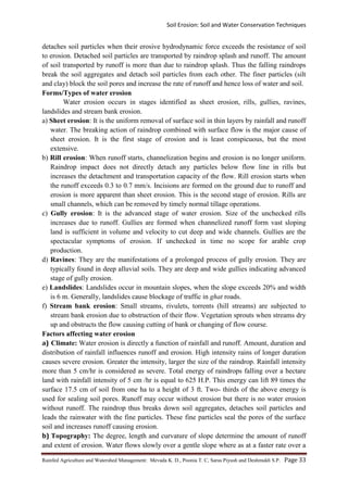 Soil Erosion: Soil and Water Conservation Techniques
Rainfed Agriculture and Watershed Management: Mevada K. D., Poonia T. C, Saras Piyush and Deshmukh S.P. Page 33
detaches soil particles when their erosive hydrodynamic force exceeds the resistance of soil
to erosion. Detached soil particles are transported by raindrop splash and runoff. The amount
of soil transported by runoff is more than due to raindrop splash. Thus the falling raindrops
break the soil aggregates and detach soil particles from each other. The finer particles (silt
and clay) block the soil pores and increase the rate of runoff and hence loss of water and soil.
Forms/Types of water erosion
Water erosion occurs in stages identified as sheet erosion, rills, gullies, ravines,
landslides and stream bank erosion.
a) Sheet erosion: It is the uniform removal of surface soil in thin layers by rainfall and runoff
water. The breaking action of raindrop combined with surface flow is the major cause of
sheet erosion. It is the first stage of erosion and is least conspicuous, but the most
extensive.
b) Rill erosion: When runoff starts, channelization begins and erosion is no longer uniform.
Raindrop impact does not directly detach any particles below flow line in rills but
increases the detachment and transportation capacity of the flow. Rill erosion starts when
the runoff exceeds 0.3 to 0.7 mm/s. Incisions are formed on the ground due to runoff and
erosion is more apparent than sheet erosion. This is the second stage of erosion. Rills are
small channels, which can be removed by timely normal tillage operations.
c) Gully erosion: It is the advanced stage of water erosion. Size of the unchecked rills
increases due to runoff. Gullies are formed when channelized runoff form vast sloping
land is sufficient in volume and velocity to cut deep and wide channels. Gullies are the
spectacular symptoms of erosion. If unchecked in time no scope for arable crop
production.
d) Ravines: They are the manifestations of a prolonged process of gully erosion. They are
typically found in deep alluvial soils. They are deep and wide gullies indicating advanced
stage of gully erosion.
e) Landslides: Landslides occur in mountain slopes, when the slope exceeds 20% and width
is 6 m. Generally, landslides cause blockage of traffic in ghat roads.
f) Stream bank erosion: Small streams, rivulets, torrents (hill streams) are subjected to
stream bank erosion due to obstruction of their flow. Vegetation sprouts when streams dry
up and obstructs the flow causing cutting of bank or changing of flow course.
Factors affecting water erosion
a) Climate: Water erosion is directly a function of rainfall and runoff. Amount, duration and
distribution of rainfall influences runoff and erosion. High intensity rains of longer duration
causes severe erosion. Greater the intensity, larger the size of the raindrop. Rainfall intensity
more than 5 cm/hr is considered as severe. Total energy of raindrops falling over a hectare
land with rainfall intensity of 5 cm /hr is equal to 625 H.P. This energy can lift 89 times the
surface 17.5 cm of soil from one ha to a height of 3 ft. Two- thirds of the above energy is
used for sealing soil pores. Runoff may occur without erosion but there is no water erosion
without runoff. The raindrop thus breaks down soil aggregates, detaches soil particles and
leads the rainwater with the fine particles. These fine particles seal the pores of the surface
soil and increases runoff causing erosion.
b) Topography: The degree, length and curvature of slope determine the amount of runoff
and extent of erosion. Water flows slowly over a gentle slope where as at a faster rate over a
 