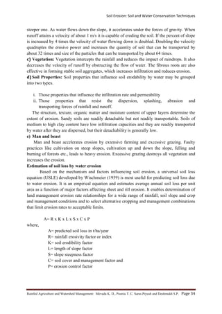 Soil Erosion: Soil and Water Conservation Techniques
Rainfed Agriculture and Watershed Management: Mevada K. D., Poonia T. C, Saras Piyush and Deshmukh S.P. Page 34
steeper one. As water flows down the slope, it accelerates under the forces of gravity. When
runoff attains a velocity of about 1 m/s it is capable of eroding the soil. If the percent of slope
is increased by 4 times the velocity of water flowing down is doubled. Doubling the velocity
quadruples the erosive power and increases the quantity of soil that can be transported by
about 32 times and size of the particles that can be transported by about 64 times.
c) Vegetation: Vegetation intercepts the rainfall and reduces the impact of raindrops. It also
decreases the velocity of runoff by obstructing the flow of water. The fibrous roots are also
effective in forming stable soil aggregates, which increases infiltration and reduces erosion.
d) Soil Properties: Soil properties that influence soil erodability by water may be grouped
into two types.
i. Those properties that influence the infiltration rate and permeability
ii. Those properties that resist the dispersion, splashing, abrasion and
transporting forces of rainfall and runoff.
The structure, texture, organic matter and moisture content of upper layers determine the
extent of erosion. Sandy soils are readily detachable but not readily transportable. Soils of
medium to high clay content have low infiltration capacities and they are readily transported
by water after they are dispersed, but their detachability is generally low.
e) Man and beast
Man and beast accelerates erosion by extensive farming and excessive grazing. Faulty
practices like cultivation on steep slopes, cultivation up and down the slope, felling and
burning of forests etc., leads to heavy erosion. Excessive grazing destroys all vegetation and
increases the erosion.
Estimation of soil loss by water erosion
Based on the mechanism and factors influencing soil erosion, a universal soil loss
equation (USLE) developed by Wischmeier (1959) is most useful for predicting soil loss due
to water erosion. It is an empirical equation and estimates average annual soil loss per unit
area as a function of major factors affecting sheet and rill erosion. It enables determination of
land management erosion rate relationships for a wide range of rainfall, soil slope and crop
and management conditions and to select alternative cropping and management combinations
that limit erosion rates to acceptable limits.
A= R x K x L x S x C x P
where,
A= predicted soil loss in t/ha/year
R= rainfall erosivity factor or index
K= soil erodibility factor
L= length of slope factor
S= slope steepness factor
C= soil cover and management factor and
P= erosion control factor
 