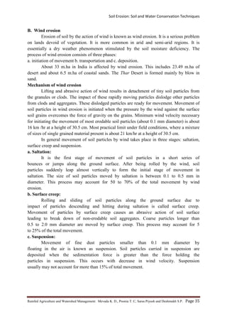 Soil Erosion: Soil and Water Conservation Techniques
Rainfed Agriculture and Watershed Management: Mevada K. D., Poonia T. C, Saras Piyush and Deshmukh S.P. Page 35
B. Wind erosion
Erosion of soil by the action of wind is known as wind erosion. It is a serious problem
on lands devoid of vegetation. It is more common in arid and semi-arid regions. It is
essentially a dry weather phenomenon stimulated by the soil moisture deficiency. The
process of wind erosion consists of three phases:
a. initiation of movement b. transportation and c. deposition.
About 33 m.ha in India is affected by wind erosion. This includes 23.49 m.ha of
desert and about 6.5 m.ha of coastal sands. The Thar Desert is formed mainly by blow in
sand.
Mechanism of wind erosion
Lifting and abrasive action of wind results in detachment of tiny soil particles from
the granules or clods. The impact of these rapidly moving particles dislodge other particles
from clods and aggregates. These dislodged particles are ready for movement. Movement of
soil particles in wind erosion is initiated when the pressure by the wind against the surface
soil grains overcomes the force of gravity on the grains. Minimum wind velocity necessary
for initiating the movement of most erodable soil particles (about 0.1 mm diameter) is about
16 km /hr at a height of 30.5 cm. Most practical limit under field conditions, where a mixture
of sizes of single grained material present is about 21 km/hr at a height of 30.5 cm.
In general movement of soil particles by wind takes place in three stages: saltation,
surface creep and suspension.
a. Saltation:
It is the first stage of movement of soil particles in a short series of
bounces or jumps along the ground surface. After being rolled by the wind, soil
particles suddenly leap almost vertically to form the initial stage of movement in
saltation. The size of soil particles moved by saltation is between 0.1 to 0.5 mm in
diameter. This process may account for 50 to 70% of the total movement by wind
erosion.
b. Surface creep:
Rolling and sliding of soil particles along the ground surface due to
impact of particles descending and hitting during saltation is called surface creep.
Movement of particles by surface creep causes an abrasive action of soil surface
leading to break down of non-erodable soil aggregates. Coarse particles longer than
0.5 to 2.0 mm diameter are moved by surface creep. This process may account for 5
to 25% of the total movement.
c. Suspension:
Movement of fine dust particles smaller than 0.1 mm diameter by
floating in the air is known as suspension. Soil particles carried in suspension are
deposited when the sedimentation force is greater than the force holding the
particles in suspension. This occurs with decrease in wind velocity. Suspension
usually may not account for more than 15% of total movement.
 