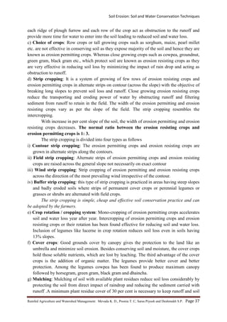 Soil Erosion: Soil and Water Conservation Techniques
Rainfed Agriculture and Watershed Management: Mevada K. D., Poonia T. C, Saras Piyush and Deshmukh S.P. Page 37
each ridge of plough furrow and each row of the crop act as obstruction to the runoff and
provide more time for water to enter into the soil leading to reduced soil and water loss.
c) Choice of crops: Row crops or tall growing crops such as sorghum, maize, pearl millet
etc. are not effective in conserving soil as they expose majority of the soil and hence they are
known as erosion permitting crops. Whereas close growing crops such as cowpea, groundnut,
green gram, black gram etc., which protect soil are known as erosion resisting crops as they
are very effective in reducing soil loss by minimizing the impact of rain drop and acting as
obstruction to runoff.
d) Strip cropping: It is a system of growing of few rows of erosion resisting crops and
erosion permitting crops in alternate strips on contour (across the slope) with the objective of
breaking long slopes to prevent soil loss and runoff. Close growing erosion resisting crops
reduce the transporting and eroding power of water by obstructing runoff and filtering
sediment from runoff to retain in the field. The width of the erosion permitting and erosion
resisting crops vary as per the slope of the field. The strip cropping resembles the
intercropping.
With increase in per cent slope of the soil, the width of erosion permitting and erosion
resisting crops decreases. The normal ratio between the erosion resisting crops and
erosion permitting crops is 1: 3.
The strip cropping is divided into four types as follows
i) Contour strip cropping: The erosion permitting crops and erosion resisting crops are
grown in alternate strips along the contours.
ii) Field strip cropping: Alternate strips of erosion permitting crops and erosion resisting
crops are raised across the general slope not necessarily on exact contour
iii) Wind strip cropping: Strip cropping of erosion permitting and erosion resisting crops
across the direction of the most prevailing wind irrespective of the contour.
iv) Buffer strip cropping: this type of strip cropping is practiced in areas having steep slopes
and badly eroded soils where strips of permanent cover crops or perennial legumes or
grasses or shrubs are alternated with field crops.
The strip cropping is simple, cheap and effective soil conservation practice and can
be adopted by the farmers.
e) Crop rotation / cropping system: Mono-cropping of erosion permitting crops accelerates
soil and water loss year after year. Intercropping of erosion permitting crops and erosion
resisting crops or their rotation has been found effective for reducing soil and water loss.
Inclusion of legumes like lucerne in crop rotation reduces soil loss even in soils having
13% slopes.
f) Cover crops: Good grounds cover by canopy gives the protection to the land like an
umbrella and minimize soil erosion. Besides conserving soil and moisture, the cover crops
hold those soluble nutrients, which are lost by leaching. The third advantage of the cover
crops is the addition of organic matter. The legumes provide better cover and better
protection. Among the legumes cowpea has been found to produce maximum canopy
followed by horsegram, green gram, black gram and dhaincha.
g) Mulching: Mulching of soil with available plant residues reduce soil loss considerably by
protecting the soil from direct impact of raindrop and reducing the sediment carried with
runoff .A minimum plant residue cover of 30 per cent is necessary to keep runoff and soil
 