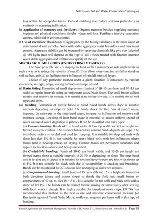 Soil Erosion: Soil and Water Conservation Techniques
Rainfed Agriculture and Watershed Management: Mevada K. D., Poonia T. C, Saras Piyush and Deshmukh S.P. Page 38
loss within the acceptable limits. Vertical mulching also reduce soil loss particularly in
vertisols by increasing infiltration.
h) Application of manures and fertilizers : Organic manures besides supplying nutrients
improve soil physical conditions thereby reduce soil loss. Fertilizers improve vegetative
canopy, which aid in erosion control.
i) Use of chemicals: Breakdown of aggregates by the falling raindrops is the main cause of
detachment of soil particles. Soils with stable aggregates resist breakdown and thus resist
erosion. Aggregate stability can be increased by spraying chemicals like poly vinyl alcohol
@ 480 kg/ha (rate will depend on the type of soil). Soils treated with bitumen increase
water stable aggregates and infiltration capacity of the soil.
MECHANICAL MEASURES (ENGINEERING MEASURES)
The basic principle are: (i) shaping the land surface manually or with implements in
such a way as to reduce the velocity of runoff, (ii) to allow more time for rainfall to stand on
soil surface, and (iii) to facilitate more infiltration of rainfall into soil layers.
Choice of any particular method under a given situation is influenced by rainfall
characters, soil type, crops, sowing methods and slope of land.
(i) Basin listing: Formation of small depressions (basins) of 10–15 cm depth and 10–15 cm
width at regular intervals using an implement called basin lister. The small basins collect
rainfall and improve its storage. It is usually done before sowing. It is suitable for all soil
types and crops.
(ii) Bunding: Formation of narrow based or broad based bunds across slope at suitable
intervals depending on slope of field. The bunds check the free flow of runoff water,
impound the rainwater in the inter-bund space, increase its infiltration and improve soil
moisture storage. Leveling of inter-bund space is essential to ensure uniform spread of
water and avoid water stagnation in patches. It can be classified into three types:
(a) Contour bunding: Bunds of 1 m basal width, 0.5 m top width and 0.5 m height are
formed along the contour. The distance between two contour bunds depends on slope. The
inter-bund surface is leveled and used for cropping. It is suitable for deep red soils with
slope less than 1%. It is not suitable for heavy black soils with low infiltration where
bunds tend to develop cracks on drying. Contour bunds are permanent structures and
require technical assistance and heavy investment.
(b) Graded/field bunding: Bunds of 30-45 cm basal width, and 15-20 cm height are
formed across slope at suitable intervals of 20-30 m depending on slope. The inter-bund
area is leveled and cropped. It is suitable for medium deep-to-deep red soils with slopes up
to 1%. It is not suitable for black soils due to susceptibility to cracking and breaching.
Bunds can be maintained for 2-3 seasons with reshaping as and when required.
(c) Compartmental bunding: Small bunds of 15 cm width and 15 cm height are formed in
both directions (along and across slope) to divide the field into small basins or
compartments of 40 sq. m. size (8 × 5 m). It is suitable for red soils and black soils with a
slope of 0.5-1%. The bunds can be formed before sowing or immediately after sowing
with local wooden plough. It is highly suitable for broadcast sown crops. CRIDA has
recommended this method as the best in situ soil moisture conservation measure for
Kovilpatti region of Tamil Nadu. Maize, sunflower, sorghum performs well in this type of
bunding.
 