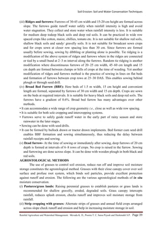 Soil Erosion: Soil and Water Conservation Techniques
Rainfed Agriculture and Watershed Management: Mevada K. D., Poonia T. C, Saras Piyush and Deshmukh S.P. Page 39
(iii) Ridges and furrows: Furrows of 30-45 cm width and 15-20 cm height are formed across
slope. The furrows guide runoff water safely when rainfall intensity is high and avoid
water stagnation. They collect and store water when rainfall intensity is less. It is suitable
for medium deep todeep black soils and deep red soils. It can be practiced in wide row
spaced crops like cotton, maize, chillies, tomato etc. It is not suitable for shallow red soils,
shallow black soils and sandy/ gravelly soils. It is not suitable for broadcast sown crops
and for crops sown at closer row spacing less than 30 cm. Since furrows are formed
usually before sowing, sowing by dibbling or planting alone is possible. Tie ridging is a
modification of the above system of ridges and furrows where in the ridges are connected
or tied by a small bund at 2–3 m interval along the furrows. Random tie ridging is another
modification where discontinuous furrows of 20–25 cm width, 45–60 cm length and 15
cm depth are formed between clumps or hills of crops at the time of weeding. Yet another
modification of ridges and furrows method is the practice of sowing in lines on flat beds
and formation of furrows between crop rows at 25–30 DAS. This enables sowing behind
plough or through seed drill.
(iv) Broad Bed Furrow (BBF): Here beds of 1.5 m width, 15 cm height and convenient
length are formed, separated by furrows of 30 cm width and 15 cm depth. Crops are sown
on the beds at required intervals. It is suitable for heavy black soils and deep red soils. The
furrows have a gradient of 0.6%. Broad bed furrow has many advantages over other
methods.
• It can accommodate a wide range of crop geometry i.e., close as well as wide row spacing.
• It is suitable for both sole cropping and intercropping systems.
• Furrows serve to safely guide runoff water in the early part of rainy season and store
rainwater in the later stages.
• Sowing can be done with seed drills.
• It can be formed by bullock drawn or tractor drawn implements. Bed former cum seed drill
enables BBF formation and sowing simultaneously, thus reducing the delay between
rainfall receipts and sowing.
(v) Dead furrow- At the time of sowing or immediately after sowing, deep furrows of 20 cm
depth is formed at intervals of 6–8 rows of crops. No crop is raised in the furrow. Sowing
and furrowing are done across slope. It can be done with wooden plough in both black and
red soils.
AGROSTOLOGICAL METHODS
The use of grasses to control soil erosion, reduce run off and improve soil moisture
storage constitutes the agrostological method. Grasses with their close canopy cover over soil
surface and profuse root system, which binds soil particles, provide excellent protection
against runoff and erosion. The following are the various agrostological methods of in situ
moisture conservation.
(i) Pastures/grass lands: Raising perennial grasses to establish pastures or grass lands is
recommended for shallow gravelly, eroded, degraded soils. Grass canopy intercepts
rainfall, reduces splash erosion, checks runoff and improves soil moisture storage from
rainfall.
(ii) Strip cropping with grasses: Alternate strips of grasses and annual field crops arranged
across slope check runoff and erosion and help in increasing moisture storage in soil.
 