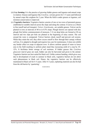 Soil Erosion: Soil and Water Conservation Techniques
Rainfed Agriculture and Watershed Management: Mevada K. D., Poonia T. C, Saras Piyush and Deshmukh S.P. Page 40
(iii) Ley farming: It is the practice of growing fodder grasses and legumes and annual crops
in rotation. Grasses and legumes like Cenchrus, styloare grown for 3–5 years and followed
by annual crops like sorghum for 2 year. When the field is under grasses or legumes, soil
moisture conservation is improved.
(iv) Vegetative barriers: Vegetative barrier consists of one or two rows of perennial grasses
established at suitable interval across the slope and along the contour. It serves as a block
to free runoff and soil transport. Vetiver, Cenchrusetc., are suitable grasses. Vetiver can be
planted in rows at intervals of 40 m in 0.5% slope. Plough furrows are opened with disc
plough first before commencement of monsoon. 5–8 cm deep holes are formed at 20 cm
interval and two slips per hole are planted in the beginning of rainy season. The soil
around the roots is compacted. Vetiver barriers check runoff and prevent soil erosion.
While they retain the soil, they allow excess runoff to flow through their canopy without
soil loss. It is adapted to drought and requires less care for maintenance. It does not exhibit
any border effect on crops in adjacent rows. It allows uniform spread of water to lower
area in the field resulting in uniform plant stand thus increasing yield of a crop by 10–
15%. It facilitates better storage of soil moisture. If fodder grasses like Cenchrus
glaucusor marvel grass are used, fodder can also be harvested and given to the animal.
Vegetative barriers are best suited for black soil. Unlike contour bunding, which gives way
due to development of crack in summer in black soils, vegetative barriers do not allow
such phenomenon in black soil. Hence, the vegetative barriers can be effectively
maintained in black soil for 4–5 years. After 4–5 years, replanting material can also be had
from the old barrier by ‘quartering’.
x-x-x-x-x
 