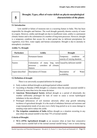 Drought; Types, effect of water deficit
Rainfed Agriculture and Watershed Management: Mevada K. D., Poonia T. C, Saras Piyush and Deshmukh S.P. Page 41
5
Drought; Types, effect of water deficit on physio-morphological
characteristics of the plants
5.1 Introduction
Low rainfall or failure of monsoon rain is a recurring feature in India. This has been
responsible for droughts and famines. The word drought generally denotes scarcity of water
in a region. However, aridity and drought are due to insufficient water, aridity is a permanent
climatic feature and is the culmination of a number of long-term processes. However, drought
is a temporary condition that occurs for a short period due to deficient precipitation for
vegetation, river flow, water supply and human consumption. Drought is due to anomaly in
atmospheric circulation.
Aridity Vs. Drought
Particulars Aridity Drought
Duration Permanent feature Temporary condition of
scarcity of varying duration
Factors Culmination of many long term
processes , considers all climatic
features
Caused by deficient rainfall
Aspect described Description of Climate Description of Water
availability
5.2 Definition of drought
There is no universally accepted definition for drought.
 Early workers defined drought as prolonged period without rainfall.
 According to Ramdas (1960) drought is a situation when the actual seasonal rainfall is
deficient by more than twice the mean deviation.
 American Meteorological Society defined drought as a period of abnormally dry
weather sufficiently prolonged for lack of water to cause a severe hydrological
imbalance in the area affected.
 Prolonged deficiencies of soil moisture adversely affect crop growth indicating
incidence of agricultural drought. It is the result of imbalance between soil moisture and
evapo-transpiration needs of an area over a fairly long period so as to cause damage to
standing crops and to reduce the yields.
 The irrigation commission of India defines drought as a situation occurring in any
area where the annual rainfall is less than 75% of normal rainfall.
Criteria of Drought:
 NCA (1976) Agricultural drought as an occasion when at least four consecutive
weeks receive rainfall half of the normal (normal rainfall being 5 mm or more) during
 