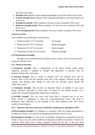 Drought; Types, effect of water deficit
Rainfed Agriculture and Watershed Management: Mevada K. D., Poonia T. C, Saras Piyush and Deshmukh S.P. Page 42
the kharif crop season
 Drought areas: Regions which experienced drought in more than 20 per cent of years
 Chronic drought areas: Regions which experienced drought in more than 40 per cent
of the years
 Drought free period: When cumulative AE curve is above cumulative PE/2 curve
 Moderate drought period: When cumulative AE curve lies b/w cumulative PE/2 and
PE/4 curves.
 Severe drought period: When cumulative AE curve is below cumulative PE/4 curve
Annawary system:
Crop condition assessed through visual estimates
1. Production above 75 % of normal: No drought
2. Production 50 to 75 % of normal: Moderate drought
3. Production 25 to 50 % of normal: Severe drought
4. Production less than 25 % of normal: Disastrous drought
5.3 Classification of drought
Drought can be classified based on duration, nature of users, time of occurrence and
using some specific terms.
5.3.1 Based on duration
a. Permanent drought: This is characteristic of the desert climate where sparse
vegetation growing is adapted to drought and agriculture is possible only by
irrigation during entire crop season.
b. Seasonal drought: This is found in climates with well defined rainy and dry
seasons. Most of the arid and semiarid zones fall in this category. Duration of the crop
varieties and planting dates should be such that the growing season should fall
within rainy season.
c. Contingent drought: This involves an abnormal failure of rainfall. It may occur
almost anywhere especially in most parts of humid or sub humid climates. It is
usually brief, irregular and generally affects only a small area.
d. Invisible drought: This can occur even when there is frequent rain in an area.
When rainfall is inadequate to meet the evapo-transpiration losses, the result is
borderline water deficiency in soil resulting in less than optimum yield. This occurs
usually in humid regions.
5.3.2 Based on relevance to the users (National Commission on Agriculture,1976)
a) Meteorological drought: It is defined as a condition, where the annual precipitation is
less than the normal over an area for prolonged period (month, season or year).
b)Atmospheric drought: It is due to low air humidity, frequently accompanied by hot dry
winds. It may occur even under conditions of adequate available soil moisture. It refers to a
condition when plants show wilting symptoms during the hot part of the day when
 
