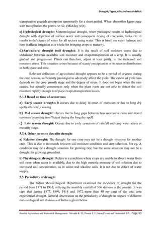 Drought; Types, effect of water deficit
Rainfed Agriculture and Watershed Management: Mevada K. D., Poonia T. C, Saras Piyush and Deshmukh S.P. Page 43
transpiration exceeds absorption temporarily for a short period. When absorption keeps pace
with transpiration the plants revive. (Mid day wilt).
c) Hydrological drought: Meteorological drought, when prolonged results in hydrological
drought with depletion of surface water and consequent drying of reservoirs, tanks etc. It
results in deficiency of water for all sectors using water. This is based on water balance and
how it affects irrigation as a whole for bringing crops to maturity.
d)Agricultural drought (soil drought): It is the result of soil moisture stress due to
imbalance between available soil moisture and evapotranspiration of a crop. It is usually
gradual and progressive. Plants can therefore, adjust at least partly, to the increased soil
moisture stress. This situation arises because of scanty precipitation or its uneven distribution
in both space and time.
Relevant definition of agricultural drought appears to be a period of dryness during
the crop season, sufficiently prolonged to adversely affect the yield. The extent of yield loss
depends on the crop growth stage and the degree of stress. It does not begin when the rain
ceases, but actually commences only when the plant roots are not able to obtain the soil
moisture rapidly enough to replace evapo-transpiration losses.
5.3.3 Based on time of occurrence
a) Early season drought: It occurs due to delay in onset of monsoon or due to long dry
spells after early sowing
b) Mid season drought: Occurs due to long gaps between two successive rains and stored
moisture becoming insufficient during the long dry spell.
c) Late season drought: Occurs due to early cessation of rainfall and crop water stress at
maturity stage.
5.3.4. Other terms to describe drought
a) Relative drought: The drought for one crop may not be a drought situation for another
crop. This is due to mismatch between soil moisture condition and crop selection. For eg. A
condition may be a drought situation for growing rice, but the same situation may not be a
drought for growing groundnut.
b) Physiological drought: Refers to a condition where crops are unable to absorb water from
soil even when water is available, due to the high osmotic pressure of soil solution due to
increased soil concentration, as in saline and alkaline soils. It is not due to deficit of water
supply.
5.5 Periodicity of drought
The Indian Meteorological Department examined the incidence of drought for the
period from 1871 to 1967, utilizing the monthly rainfall of 306 stations in the country. It was
seen that during 1877, 1899, 1918 and 1972 more than 40 per cent of the total area
experienced drought. General observation on the periodicity of drought in respect of different
meteorological sub divisions of India is given below.
 