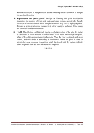 Drought; Types, effect of water deficit
Rainfed Agriculture and Watershed Management: Mevada K. D., Poonia T. C, Saras Piyush and Deshmukh S.P. Page 45
Maturity is delayed if drought occurs before flowering while it advances if drought
occurs after flowering.
i) Reproduction and grain growth: Drought at flowering and grain development
determines the number of fruits and individual grain weight, respectively. Panicle
initiation in cereals is critical while drought at anthesis may lead to drying of pollen.
Drought at grain development reduces yield while vegetative and grain filling stages
are less sensitive to moisture stress.
j) Yield: The effect on yield depends hugely on what proportion of the total dry matter
is considered as useful material to be harvested. If it is aerial and underground parts,
effect of drought is as sensitive as total growth. When the yield consists of seeds as in
cereals, moisture stress at flowering is detrimental. When the yield is fiber or
chemicals where economic product is a small fraction of total dry matter moderate
stress on growth does not have adverse effect on yields.
x-x-x-x-x
 