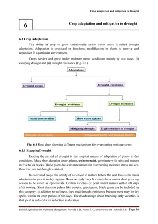 Crop adaptation and mitigation to drought
Rainfed Agriculture and Watershed Management: Mevada K. D., Poonia T. C, Saras Piyush and Deshmukh S.P. Page 46
6 Crop adaptation and mitigation to drought
6.1 Crop Adaptations
The ability of crop to grow satisfactorily under water stress is called drought
adaptation. Adaptation is structural or functional modification in plants to survive and
reproduce in a particular environment.
Crops survive and grow under moisture stress conditions mainly by two ways: (i)
escaping drought and (ii) drought resistance (Fig. 6.1)
Fig. 6.1 Flow chart showing different mechanisms for overcoming moisture stress
6.1.1 Escaping Drought
Evading the period of drought is the simplest means of adaptation of plants to dry
conditions. Many short duration desert plants, (ephemerals), germinate with rains and mature
in five to six weeks. These plants have no mechanism for overcoming moisture stress and are,
therefore, are not drought resistant.
In cultivated crops, the ability of a cultivar to mature before the soil dries is the main
adaptation to growth in dry regions. However, only very few crops have such a short growing
season to be called as ephemerals. Certain varieties of pearl millet mature within 60 days
after sowing. Short duration pulses like cowpea, greengram, black gram can be included in
this category. In addition to earliness, they need drought resistance because there may be dry
spells within the crop period of 60 days. The disadvantage about breeding early varieties is
that yield is reduced with reduction in duration.
 