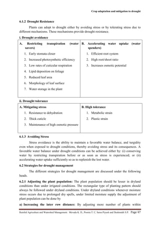 Crop adaptation and mitigation to drought
Rainfed Agriculture and Watershed Management: Mevada K. D., Poonia T. C, Saras Piyush and Deshmukh S.P. Page 47
6.1.2 Drought Resistance
Plants can adopt to drought either by avoiding stress or by tolerating stress due to
different mechanisms. These mechanisms provide drought resistance.
i. Drought avoidance
A. Restricting transpiration (water
savers)
1. Early stomata closer
2. Increased photosynthetic efficiency
3. Low rates of cuticular respiration
4. Lipid deposition on foliage
5. Reduced leaf area
6. Morphology of leaf surface
7. Water storage in the plant
B. Accelerating water uptake (water
spenders)
1. Efficient root system
2. High root/shoot ratio
3. Increases osmotic potential
ii. Drought tolerance
A. Mitigating stress
1. Resistance to dehydration
2. Thick cuticle
3. Maintenance of high osmotic pressure
B. High tolerance
1. Metabolic strain
2. Plastic strain
6.1.3 Avoiding Stress
Stress avoidance is the ability to maintain a favorable water balance, and turgidity
even when exposed to drought conditions, thereby avoiding stress and its consequences. A
favorable water balance under drought conditions can be achieved either by: (i) conserving
water by restricting transpiration before or as soon as stress is experienced; or (ii)
accelerating water uptake sufficiently so as to replenish the lost water.
6.2 Strategies for drought management
The different strategies for drought management are discussed under the following
heads.
6.2.1 Adjusting the plant population: The plant population should be lesser in dryland
conditions than under irrigated conditions. The rectangular type of planting pattern should
always be followed under dryland conditions. Under dryland conditions whenever moisture
stress occurs due to prolonged dry spells, under limited moisture supply the adjustment of
plant population can be done by
a) Increasing the inter row distance: By adjusting more number of plants within
 