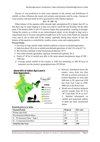 Rainfed Agriculture: Introduction, Types and History of Rainfed Agriculture in India
Rainfed Agriculture and Watershed Management: Mevada K. D., Poonia T. C, Saras Piyush and Deshmukh S.P. Page 3
Success of crop production in these areas depends on the amount and distribution of
rainfall, as these influences the stored soil moisture and moisture used by crops. Amount of
water used by crop and stored in soil is governed by water balance equation:
ET = P - (R + S)
When balance of the equation shifts towards right, precipitation (P) is higher than ET, so
that there may be water logging or it may even lead to runoff (R) and flooding. On the other
hand, if the balance shifts to left, ET becomes higher than precipitation, resulting in drought.
Taking the country as a whole, as per meteorological report, severe drought in large area is
experienced once in 50 years and partial drought once in five years while floods are expected
every year in one or other part of the country, especially during rainy season. In fact, the
balance of the equation is controlled by weather, season, crops and cropping pattern.
Present Status
 Growing of crops entirely under rainfed conditions is known as dryland agriculture.
 India has about 108 m ha as rainfed area/dryland agriculture of total 143 m ha (67 %)
 Dry farming contribute in total food grains production: 44 %
 Area under oilseeds (groundnut, rapeseed, mustard and soybean): 80 %
 Nearly 67 M ha of rainfed area falls in the mean annual precipitation range of 500 –
1500 mm.
 Average annual rainfall of the country is 1200 mm amounting to 400 M ha-m of
rainwater over the country's geographical area (329 M ha).
 However, distribution across the
country varies from less than
100 mm in extreme arid areas of
western Rajasthan to more than
3600 mm in NE states and 1100
mm from East Coast to 2500-
3000 mm in the West Coast.
 Broad area of summer monsoon
activity extends from 30o
N to
30o
S and from 30o
W to 16.5o
E. Detailed information on
rainfall and monsoonal pattern
in India has been summarized
below.
Rainfall pattern in India
Season/Period M ha-m Per cent
Winter (Jan-Feb) 12 3
Pre-monsoon (March-May) 52 13
S – W monsoon (June – Sept.) 296 74
N – E monsoon (Oct-Dec) 40 10
Total for the Year 400 100
 