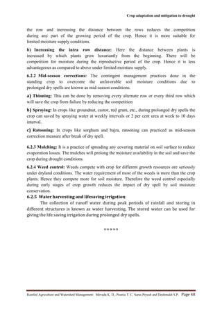 Crop adaptation and mitigation to drought
Rainfed Agriculture and Watershed Management: Mevada K. D., Poonia T. C, Saras Piyush and Deshmukh S.P. Page 48
the row and increasing the distance between the rows reduces the competition
during any part of the growing period of the crop. Hence it is more suitable for
limited moisture supply conditions.
b) Increasing the intra row distance: Here the distance between plants is
increased by which plants grow luxuriantly from the beginning. There will be
competition for moisture during the reproductive period of the crop. Hence it is less
advantageous as compared to above under limited moisture supply.
6.2.2 Mid-season corrections: The contingent management practices done in the
standing crop to overcome the unfavorable soil moisture conditions due to
prolonged dry spells are known as mid-season conditions.
a) Thinning: This can be done by removing every alternate row or every third row which
will save the crop from failure by reducing the competition
b) Spraying: In crops like groundnut, castor, red gram, etc., during prolonged dry spells the
crop can saved by spraying water at weekly intervals or 2 per cent urea at week to 10 days
interval.
c) Ratooning: In crops like sorghum and bajra, ratooning can practiced as mid-season
correction measure after break of dry spell.
6.2.3 Mulching: It is a practice of spreading any covering material on soil surface to reduce
evaporation losses. The mulches will prolong the moisture availability in the soil and save the
crop during drought conditions.
6.2.4 Weed control: Weeds compete with crop for different growth resources ore seriously
under dryland conditions. The water requirement of most of the weeds is more than the crop
plants. Hence they compete more for soil moisture. Therefore the weed control especially
during early stages of crop growth reduces the impact of dry spell by soil moisture
conservation.
6.2.5 Water harvesting and lifesaving irrigation:
The collection of runoff water during peak periods of rainfall and storing in
different structures is known as water harvesting. The stored water can be used for
giving the life saving irrigation during prolonged dry spells.
x-x-x-x-x
 