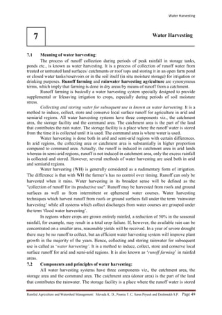 Water Harvesting
Rainfed Agriculture and Watershed Management: Mevada K. D., Poonia T. C, Saras Piyush and Deshmukh S.P. Page 49
7 Water Harvesting
7.1 Meaning of water harvesting:
The process of runoff collection during periods of peak rainfall in storage tanks,
ponds etc., is known as water harvesting. It is a process of collection of runoff water from
treated or untreated land surfaces/ catchments or roof tops and storing it in an open farm pond
or closed water tanks/reservoirs or in the soil itself (in situ moisture storage) for irrigation or
drinking purposes. Runoff farming and rainwater harvesting agriculture are synonymous
terms, which imply that farming is done in dry areas by means of runoff from a catchment.
Runoff farming is basically a water harvesting system specially designed to provide
supplemental or lifesaving irrigation to crops, especially during periods of soil moisture
stress.
Collecting and storing water for subsequent use is known as water harvesting. It is a
method to induce, collect, store and conserve local surface runoff for agriculture in arid and
semiarid regions. All water harvesting systems have three components viz., the catchment
area, the storage facility and the command area. The catchment area is the part of the land
that contributes the rain water. The storage facility is a place where the runoff water is stored
from the time it is collected until it is used. The command area is where water is used.
Water harvesting is done both in arid and semi-arid regions with certain differences.
In arid regions, the collecting area or catchment area is substantially in higher proportion
compared to command area. Actually, the runoff is induced in catchment area in arid lands
whereas in semi-arid regions, runoff is not induced in catchment area, only the excess rainfall
is collected and stored. However, several methods of water harvesting are used both in arid
and semiarid regions.
Water harvesting (WH) is generally considered as a rudimentary form of irrigation.
The difference is that with WH the farmer’s has no control over timing. Runoff can only be
harvested when it rains. Water harvesting in its broadest sense will be defined as the
"collection of runoff for its productive use". Runoff may be harvested from roofs and ground
surfaces as well as from intermittent or ephemeral water courses. Water harvesting
techniques which harvest runoff from roofs or ground surfaces fall under the term ‘rainwater
harvesting’ while all systems which collect discharges from water courses are grouped under
the term ‘flood water harvesting’.
In regions where crops are grown entirely rainfed, a reduction of 50% in the seasonal
rainfall, for example, may result in a total crop failure. If, however, the available rain can be
concentrated on a smaller area, reasonable yields will be received. In a year of severe drought
there may be no runoff to collect, but an efficient water harvesting system will improve plant
growth in the majority of the years. Hence, collecting and storing rainwater for subsequent
use is called as ‘water harvesting’. It is a method to induce, collect, store and conserve local
surface runoff for arid and semi-arid regions. It is also known as ‘runoff farming’ in rainfed
areas.
7.2 Components and principles of water harvesting:
All water harvesting systems have three components viz., the catchment area, the
storage area and the command area. The catchment area (donor area) is the part of the land
that contributes the rainwater. The storage facility is a place where the runoff water is stored
 